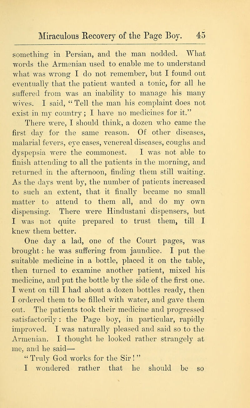 something in Persian, and the man nodded. What words the Armenian used to enable me to understand what was wrong I do not remember, but I found out eventually that the patient wanted a tonic, for all he suffered from was an inability to manage his many wives. I said,  Tell the man his complaint does not exist in my country; I have no medicines for it. Tliere were, I should think, a dozen who came the first day for the same reason. Of other diseases, malarial fevers, eye cases, venereal diseases, coughs and dyspepsia were the commonest. I was not able to finish attending to all the patients in the morning, and returned in the afternoon, finding them still waiting. As the days went by, the number of patients increased to such an extent, that it finally became no small matter to attend to them all, and do my own dispensing. There were Hindustani dispensers, but I was not quite prepared to trust thenij till I knew them better. One day a lad, one of the Court pages, was brought: he was suffering from jaundice. I put the suitable medicine in a bottle, placed it on the table, then turned to examine another patient, mixed his medicine, and put the bottle by the side of the first one. I went on till I had about a dozen bottles ready, then I ordered them to be filled with water, and gave them out. The patients took their medicine and progressed satisfactorily: the Page boy, in particular, rapidly improved. I was naturally pleased and said so to the Armenian. I thought he looked rather strangely at me, and he said—  Truly aod works for the Sir !  I wondered rather that he should be so