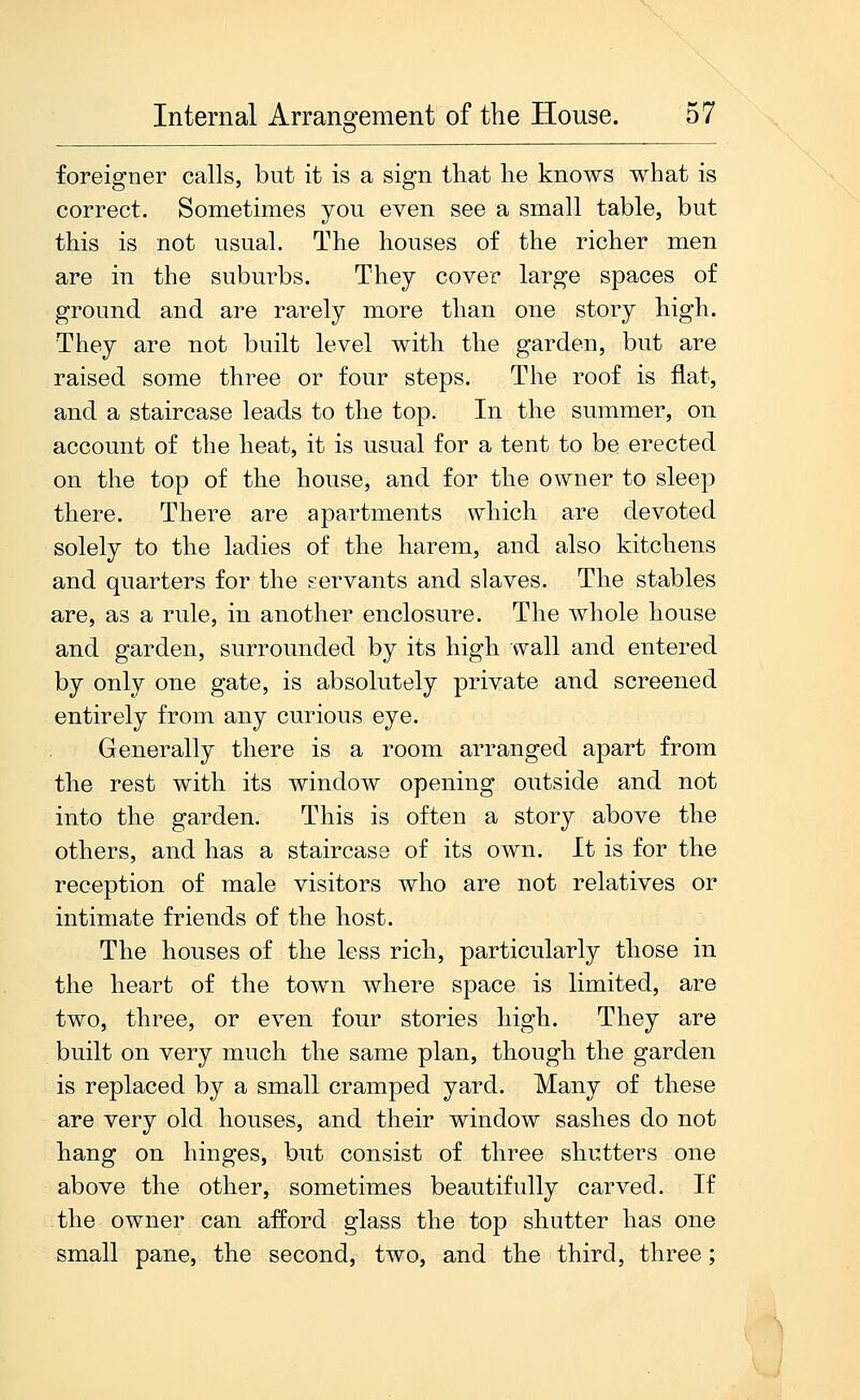 foreigner calls, but it is a sign that he knows what is correct. Sometimes you even see a small table, but this is not usual. The houses of the richer men are in the suburbs. They cover large spaces of ground and are rarely more than one story high. They are not built level with the garden, but are raised some three or four steps. The roof is flat, and a staircase leads to the top. In the summer, on account of the heat, it is usual for a tent to be erected on the top of the house, and for the owner to sleep there. There are apartments which are devoted solely to the ladies of the harem, and also kitchens and quarters for the servants and slaves. The stables are, as a rule, in another enclosure. The whole house and garden, surrounded by its high wall and entered by only one gate, is absolutely private and screened entirely from any curious eye. Generally there is a room arranged apart from the rest with its window opening outside and not into the garden. This is often a story above the others, and has a staircase of its own. It is for the reception of male visitors who are not relatives or intimate friends of the host. The houses of the less rich, particularly those in the heart of the town where space is limited, are two, three, or even four stories high. They are built on very much the same plan, though the garden is replaced by a small cramped yard. Many of these are very old houses, and their window sashes do not hang on hinges, but consist of three shutters one above the other, sometimes beautifully carved. If the owner can afford glass the top shutter has one small pane, the second, two, and the third, three;