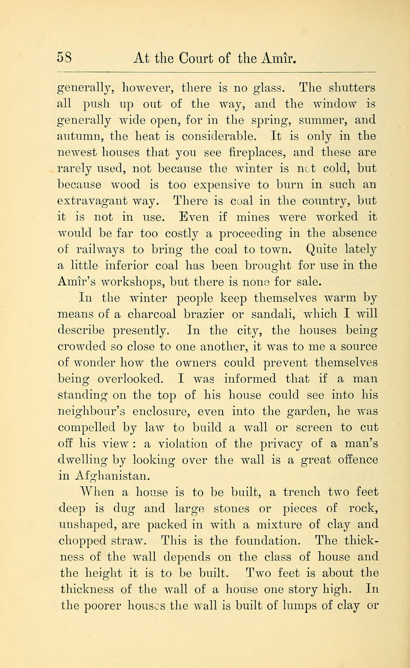 generally, however, there is no glass. The shutters all push up out of the way, and the wmdow is generally wide open, for in the spring, summer, and autumn, the heat is considerable. It is only in the newest houses that you see fireplaces, and these are rarely used, not because the winter is not cold, but because wood is too expensive to burn in such an extravagant way. There is coal in the country, but it is not in use. Even if mines were worked it would be far too costly a proceeding in the absence of railways to bring the coal to town. Quite lately a little inferior coal has been brought for use in the Amir's workshops, but there is none for sale. In the winter people keep themselves warm by means of a charcoal brazier or sandali, which I will describe presently. In the city, the houses being crowded so close to one another, it was to me a source of wonder how the owners could prevent themselves being overlooked. I was informed that if a man standing on the top of his house could see into his neighbour's enclosure, even into the garden, he was compelled by law to build a wall or screen to cut off his view : a violation of the privacy of a man's dwelling by looking over the wall is a great offence in Afghanistan. When a house is to be built, a trench two feet deep is dug and large stones or pieces of rock, unshaped, are packed in with a mixture of clay and chopped straw. This is the foundation. The thick- ness of the wall depends on the class of house and the height it is to be built. Two feet is about the thickness of the wall of a house one story high. In the poorer houses the wall is built of lumps of clay or