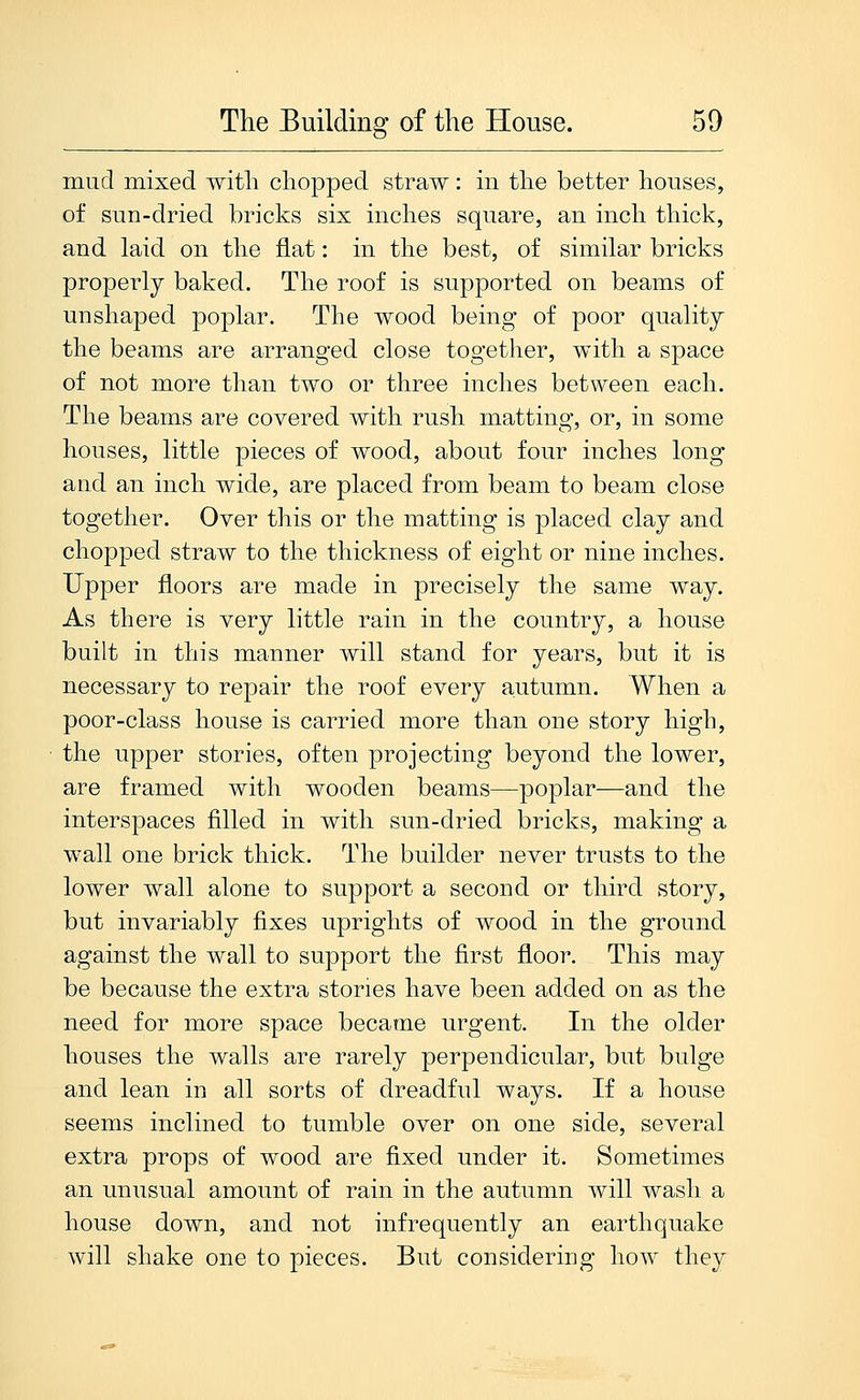 mud mixed with chopped straw: in the better houses, of sun-dried bricks six inches square, an inch thick, and laid on the flat: in the best, of similar bricks properly baked. The roof is supported on beams of unshaped poplar. The wood being of poor quality the beams are arranged close together, with a space of not more than two or three inches between each. The beams are covered with rush matting, or, in some houses, little pieces of wood, about four inches long and an inch wide, are placed from beam to beam close together. Over this or the matting is placed clay and chopped straw to the thickness of eight or nine inches. Upper floors are made in precisely the same way. As there is very little rain in the country, a house built in this manner will stand for years, but it is necessary to repair the roof every autumn. When a poor-class house is carried more than one story high, the upper stories, often projecting beyond the lower, are framed with wooden beams—poplar—and the interspaces filled in with sun-dried bricks, making a wall one brick thick. The builder never trusts to the lower wall alone to support a second or third story, but invariably fixes uprights of wood in the ground against the wall to support the first floor. This may be because the extra stories have been added on as the need for more space became urgent. In the older houses the walls are rarely perpendicular, but bulge and lean in all sorts of dreadful ways. If a house seems inclined to tumble over on one side, several extra props of wood are fixed under it. Sometimes an unusual amount of rain in the autumn will wash a house down, and not infrequently an earthquake will shake one to pieces. But considering how they