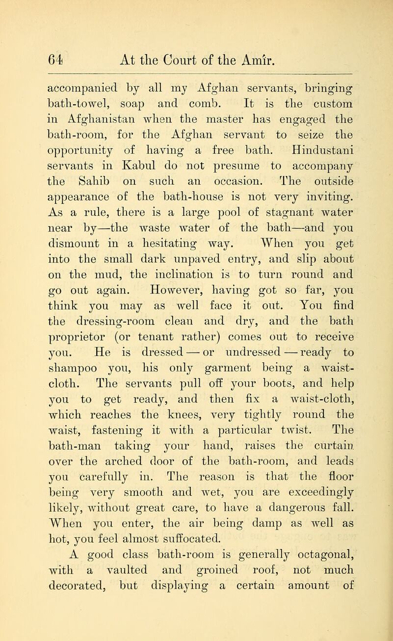 accompanied by all my Afghan servants, bringing bath-towel, soap and comb. It is the custom in Afghanistan when the master has engaged the bath-room, for the Afghan servant to seize the opportunity of having a free bath. Hindustani servants in Kabul do not presume to accompany the Sahib on such an occasion. The outside appearance of the bath-house is not very inviting. As a rule, there is a large pool of stagnant water near by—the waste water of the bath—and you dismount in a hesitating way. When you get into the small dark unpaved entry, and slip about on the mud, the inclination is to turn round and go out again. However, having got so far, you think you may as well face it out. You find the dressing-room clean and dry, and the bath proprietor (or tenant rather) comes out to receive you. He is dressed — or undressed—ready to shampoo you, his only garment being a waist- cloth. The servants pull off your boots, and help you to get ready, and then fix a waist-cloth, which reaches the knees, very tightly round the waist, fastening it with a particular twist. The bath-man taking your hand, raises the curtain over the arched door of the bath-room, and leads you carefully in. The reason is that the floor being very smooth and wet, you are exceedingly likely, without great care, to have a dangerous fall. When you enter, the air being damp as well as hot, you feel almost suffocated. A good class bath-room is generally octagonal, with a vaulted and groined roof, not much decorated, but displaying a certain amount of