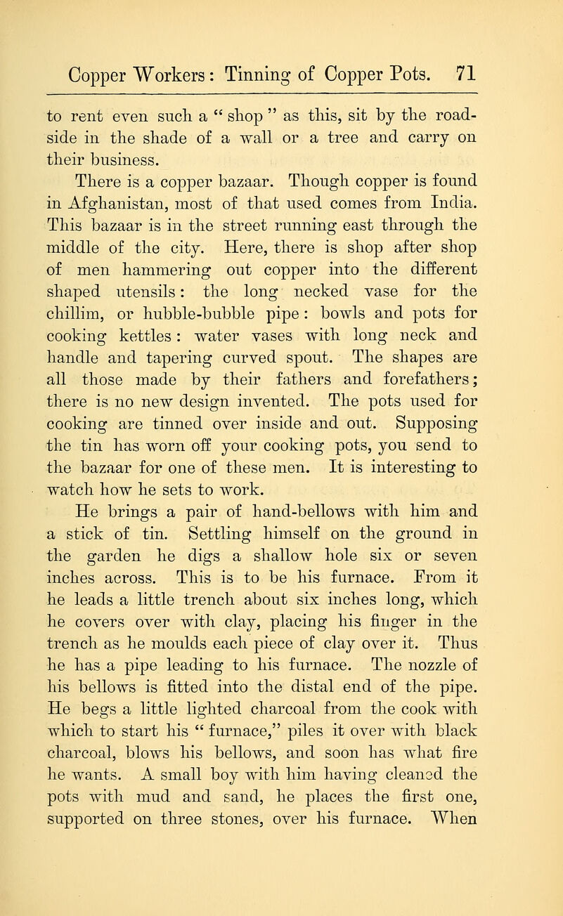 to rent eveii such a  shop  as this, sit by the road- side in the shade of a wall or a tree and carry on their business. There is a copper bazaar. Though copper is found in Afghanistan, most of that u.sed conies from India. This bazaar is in the street running east through the middle of the city. Here, there is shop after shop of men hammering out copper into the different shaped utensils: the long necked vase for the chillim, or hubble-bubble pipe : bowls and pots for cooking kettles: water vases with long neck and handle and tapering curved spout. The shapes are all those made by their fathers and forefathers; there is no new design invented. The pots used for cooking are tinned over inside and out. Supposing the tin has worn off your cooking pots, you send to the bazaar for one of these men. It is interesting to watch how he sets to work. He brings a pair of hand-bellows with him and a stick of tin. Settling himself on the ground in the garden he digs a shallow hole six or seven inches across. This is to be his furnace. From it he leads a little trench about six inches long, which he covers over with clay, placing his finger in the trench as he moulds each piece of clay over it. Thus he has a pipe leading to his furnace. The nozzle of his bellows is fitted into the distal end of the pipe. He begs a little lighted charcoal from the cook with which to start his  furnace, piles it over with black charcoal, blows his bellows, and soon has what fire he wants. A small boy with him having cleaned the pots with mud and sand, he places the first one, supported on three stones, over his furnace. When