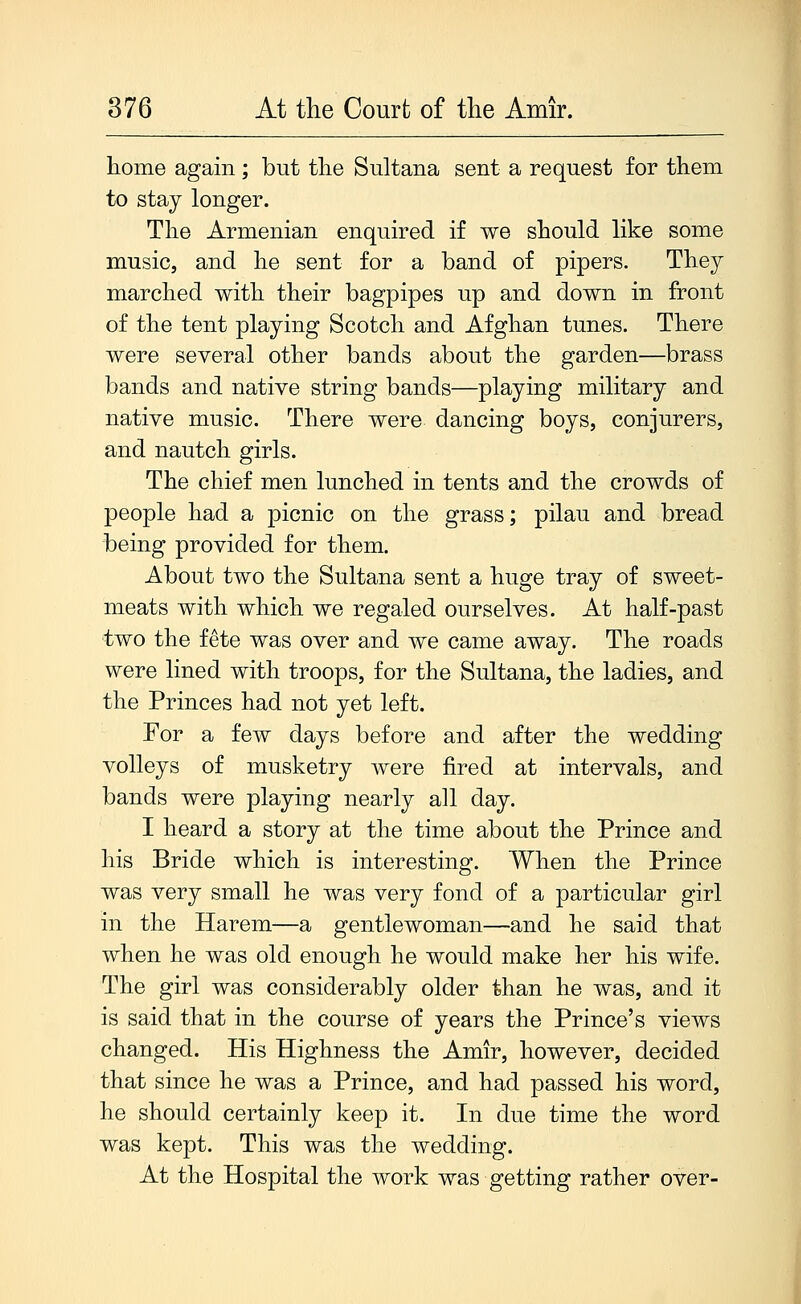 home again ; but the Sultana sent a request for them to stay longer. The Armenian enquired if we should like some music, and he sent for a band of pipers. They marched with their bagpipes up and down in front of the tent playing Scotch and Afghan tunes. There were several other bands about the garden—brass bands and native string bands—playing military and native music. There were dancing boys, conjurers, and nautch girls. The chief men lunched in tents and the crowds of people had a picnic on the grass; pilau and bread being provided for them. About two the Sultana sent a huge tray of sweet- meats with which we regaled ourselves. At half-past two the fete was over and we came away. The roads were lined with troops, for the Sultana, the ladies, and the Princes had not yet left. For a few days before and after the wedding volleys of musketry were fired at intervals, and bands were playing nearly all day. I heard a story at the time about the Prince and his Bride which is interesting. When the Prince was very small he was very fond of a particular girl in the Harem—a gentlewoman—and he said that when he was old enough he would make her his wife. The girl was considerably older than he was, and it is said that in the course of years the Prince's views changed. His Highness the Amir, however, decided that since he was a Prince, and had passed his word, he should certainly keep it. In due time the word was kept. This was the wedding. At the Hospital the work was getting rather over-