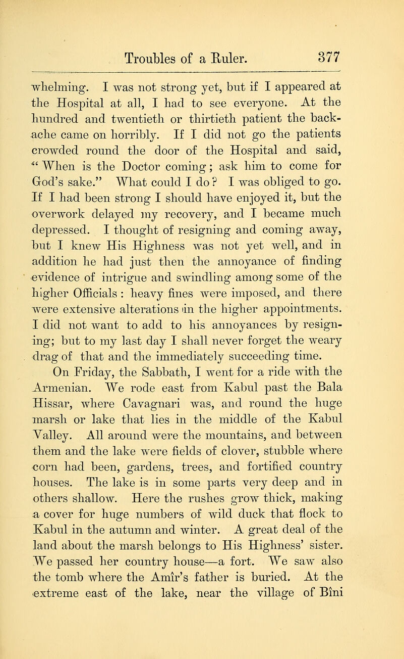 whelming. I was not strong yet, but if I appeared at the Hospital at all, I had to see everyone. At the hundred and twentieth or thirtieth patient the back- ache came on horribly. If I did not go the patients crowded round the door of the Hospital and said, ^' When is the Doctor coming; ask him to come for God's sake. What could I do ? I was obliged to go. If I had been strong I should have enjoyed it, but the overwork delayed my recovery, and I became much depressed. I thought of resigning and coming away, but I knew His Highness was not yet well, and in addition he had just then the annoyance of finding evidence of intrigue and swindling among some of the higher Officials : heavy fines were imposed, and there were extensive alterations lin the higher appointments. I did not want to add to his annoyances by resign- ing; but to my last day I shall never forget the weary drag of that and the immediately succeeding time. On Friday, the Sabbath, I went for a ride with the Armenian. We rode east from Kabul past the Bala Hissar, where Cavagnari was, and round the huge marsh or lake that lies in the middle of the Kabul Valley. All around were the mountains, and between them and the lake were fields of clover, stubble where corn had been, gardens, trees, and fortified country houses. The lake is in some parts very deep and in others shallow. Here the rushes grow thick, making a cover for huge numbers of wild duck that flock to Kabul in the autumn and winter. A great deal of the land about the marsh belongs to His Highness' sister. We passed her country house—a fort. We saw also the tomb where the Amir's father is buried. At the extreme east of the lake, near the village of Bini