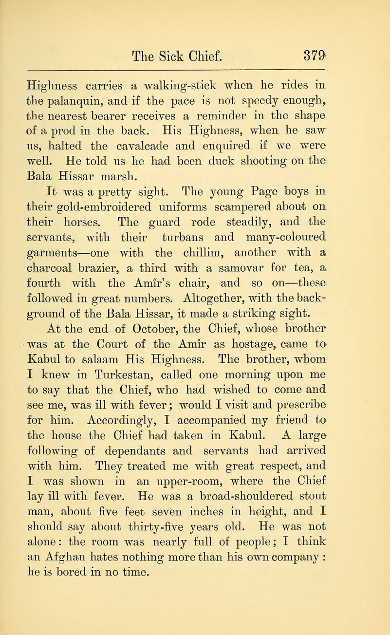 Higlmess carries a walking-stick when he rides in the palanquin, and if the pace is not speedy enough^ the nearest bearer receives a reminder in the shape of a prod in the back. His Highness, when he saw us, halted the cavalcade and enquired if we were well. He told us he had been duck shooting on the Bala Hissar marsh. It was a pretty sight. The young Page boys in their gold-embroidered uniforms scampered about on their horses. The guard rode steadily, and the servants, with their turbans and many-coloured garments—one with the chillim, another with a charcoal brazier, a third with a samovar for tea, a fourth with the Amir's chair, and so on—these followed in great numbers. Altogether, with the back- ground of the Bala Hissar, it made a striking sight. At the end of October, the Chief, whose brother was at the Court of the Amir as hostage, came to^ Kabul to salaam His Highness. The brother, whom I knew in Turkestan, called one morning upon me to say that the Chief, who had wished to come and see me, was ill with fever; would I visit and prescribe for him. Accordingly, I accompanied my friend to the house the Chief had taken in Kabul. A large following of dependants and servants had arrived with him. They treated me with great respect, and I was shown in an upper-room, where the Chief lay ill with fever. He was a broad-shouldered stout man, about five feet seven inches in height, and I should say about thirty-five years old. He was not alone: the room was nearly full of people; I think an Afghan hates nothing more than his own company :. he is bored in no time.