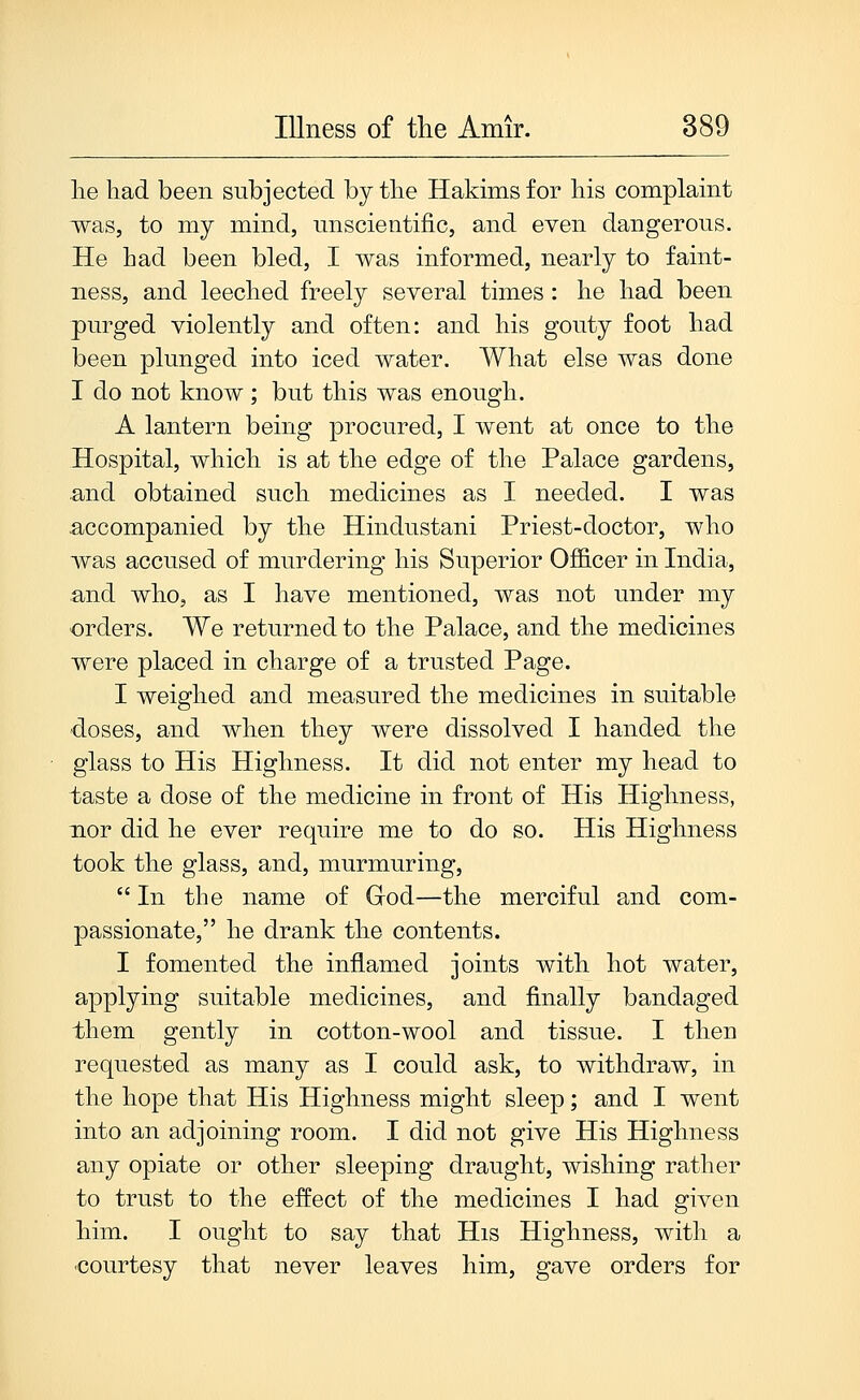 lie had been subjected by the Hakims for his complaint 'was, to my mind, unscientific, and even dangerous. He had been bled, I was informed, nearly to faint- ness, and leeched freely several times : he had been purged violently and often: and his gouty foot had been plunged into iced water. What else was done I do not know; but this was enough. A lantern being procured, I went at once to the Hospital, which is at the edge of the Palace gardens, and obtained such medicines as I needed. I was accompanied by the Hindustani Priest-doctor, who was accused of murdering his Superior Officer in India, and who, as I have mentioned, was not under my orders. We returned to the Palace, and the medicines were placed in charge of a trusted Page. I weighed and measured the medicines in suitable doses, and when they were dissolved I handed the glass to His Highness. It did not enter my head to taste a dose of the medicine in front of His Higbness, nor did he ever require me to do so. His Highness took the glass, and, murmuring, In the name of Grod—the merciful and com- passionate, he drank the contents. I fomented the inflamed joints with hot water, applying suitable medicines, and finally bandaged them gently in cotton-wool and tissue. I then requested as many as I could ask, to withdraw, in the hope that His Highness might sleep; and I went into an adjoining room. I did not give His Highness any opiate or other sleeping draught, wishing rather to trust to the effect of the medicines I had given him. I ought to say that His Highness, with a -courtesy that never leaves him, gave orders for
