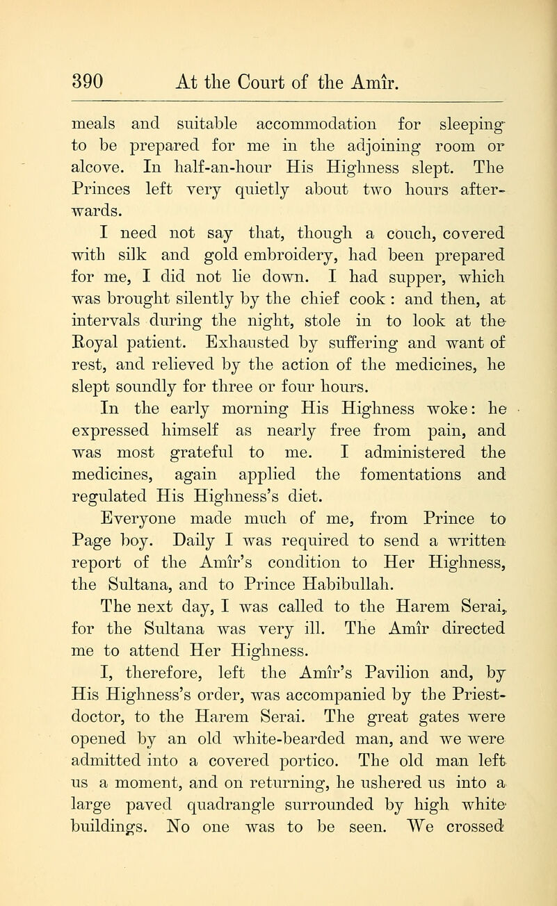 meals and suitable accommodation for sleeping- to be prepared for me in the adjoining room or alcove. In half-an-hour His Highness slept. The Princes left very quietly about two hours after- wards. I need not say that, though a couch, covered with silk and gold embroidery, had been prepared for me, I did not lie down. I had supper, which was brought silently by the chief cook : and then, at intervals during the night, stole in to look at the E-oyal patient. Exhausted by suffering and want of rest, and relieved by the action of the medicines, he slept soundly for three or four hours. In the early morning His Highness woke: he expressed himself as nearly free from pain, and was most grateful to me. I administered the medicines, again applied the fomentations and regulated His Highness's diet. Everyone made much of me, from Prince to Page boy. Daily I was required to send a written report of the Amir's condition to Her Highness, the Sultana, and to Prince Habibullah. The next day, I was called to the Harem Serai,, for the Sultana was very ill. The Amir directed me to attend Her Highness. I, therefore, left the Amir's Pavilion and, by His Highness's order, was accompanied by the Priest- doctor, to the Harem Serai. The great gates were opened by an old white-bearded man, and we were admitted into a covered portico. The old man left us a moment, and on returning, he ushered us into a large paved quadrangle surrounded by high white buildings. No one was to be seen. We crossed