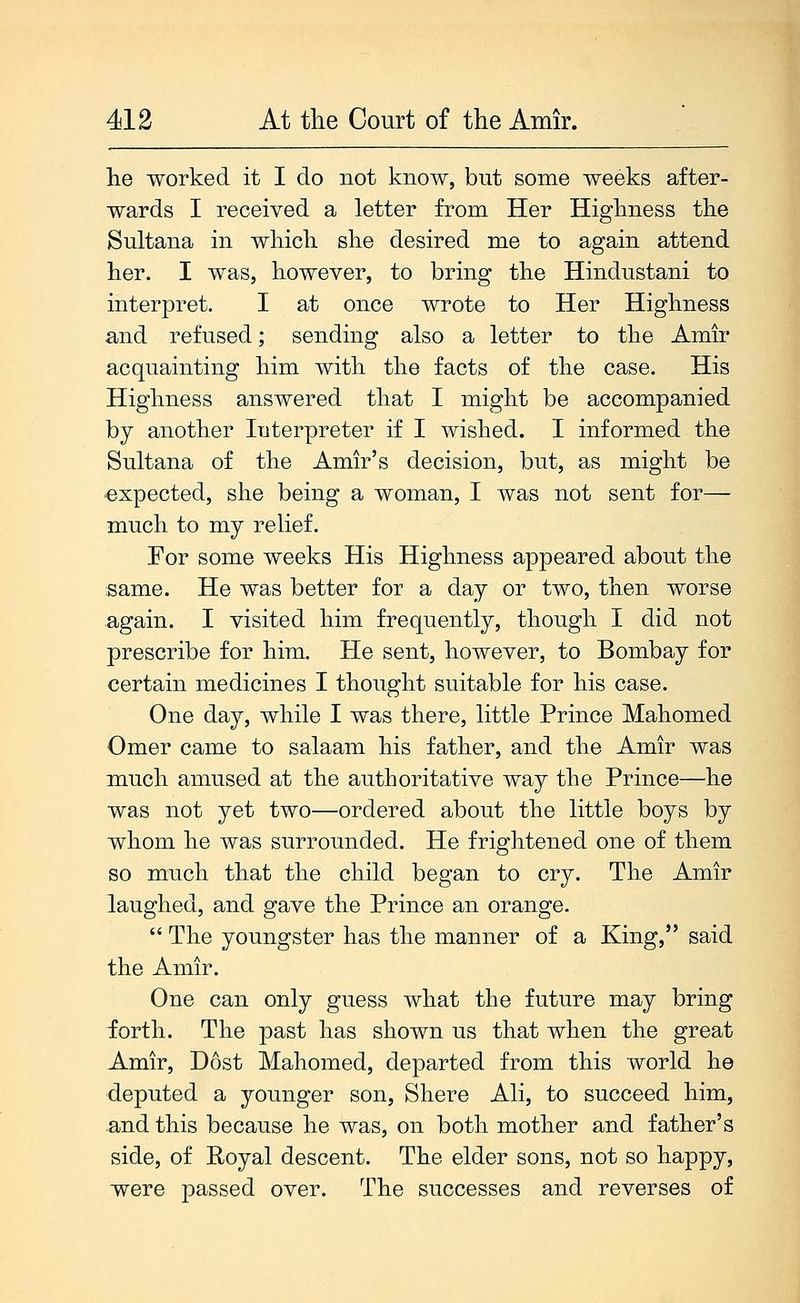 he worked it I do not know, but some weeks after- wards I received a letter from Her Highness the Sultana in which she desired me to again attend her. I was, however, to bring the Hindustani to interpret. I at once wrote to Her Highness and refused; sending also a letter to the Amir acquainting him with the facts of the case. His Highness answered that I might be accompanied by another Interpreter if I wished. I informed the Sultana of the Amir's decision, but, as might be expected, she being a woman, I was not sent for— much to my relief. For some weeks His Highness appeared about the same. He was better for a day or two, then worse again. I visited him frequently, though I did not prescribe for him. He sent, however, to Bombay for certain medicines I thought suitable for his case. One day, while I was there, little Prince Mahomed Omer came to salaam his father, and the Amir was much amused at the authoritative way the Prince—he was not yet two—ordered about the little boys by whom he was surrounded. He frightened one of them so much that the child began to cry. The Amir laughed, and gave the Prince an orange. The youngster has the manner of a King, said the Amir. One can only guess what the future may bring forth. The past has shown us that when the great Amir, Dost Mahomed, departed from this world he deputed a younger son. Shore Ali, to succeed him, and this because he was, on both mother and father's side, of Royal descent. The elder sons, not so happy, were passed over. The successes and reverses of