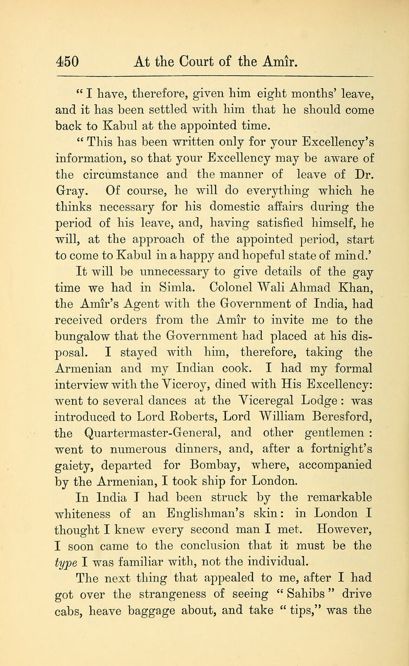  I have, therefore, given him eight months' leave, and it has been settled with him that he should come back to Kabul at the appointed time.  This has been written only for your Excellency's information, so that your Excellency may be aware of the circumstance and the manner of leave of Dr. Gray. Of course, he will do everything which he thinks necessary for his domestic affairs during the period of his leave, and, having satisfied himself, he will, at the approach of the appointed period, start to come to Kabul in a happy and hopeful state of mind.' It will be unnecessary to give details of the gay time we had in Simla. Colonel Wali Ahmad Khan, the Amir's Agent with the Grovernment of India, had received orders from the Amir to invite me to the bungalow that the Grovernment had placed at his dis- posal. I stayed with him, therefore, taking the Armenian and my Indian cook. I had my formal interview with the Viceroy, dined with His Excellency: went to several dances at the Viceregal Lodge: was introduced to Lord Roberts, Lord William Beresford, the Quartermaster-Greneral, and other gentlemen : went to numerous dinners, and, after a fortnight's gaiety, departed for Bombay, where, accompanied by the Armenian, I took ship for London. In India I had been struck by the remarkable whiteness of an Englishman's skin: in London I thought I knew every second man I met. However, I soon came to the conclusion that it must be the type I was familiar with, not the individual. The next thing that appealed to me, after I had got over the strangeness of seeing  Sahibs  drive cabs, heave baggage about, and take  tips, was the