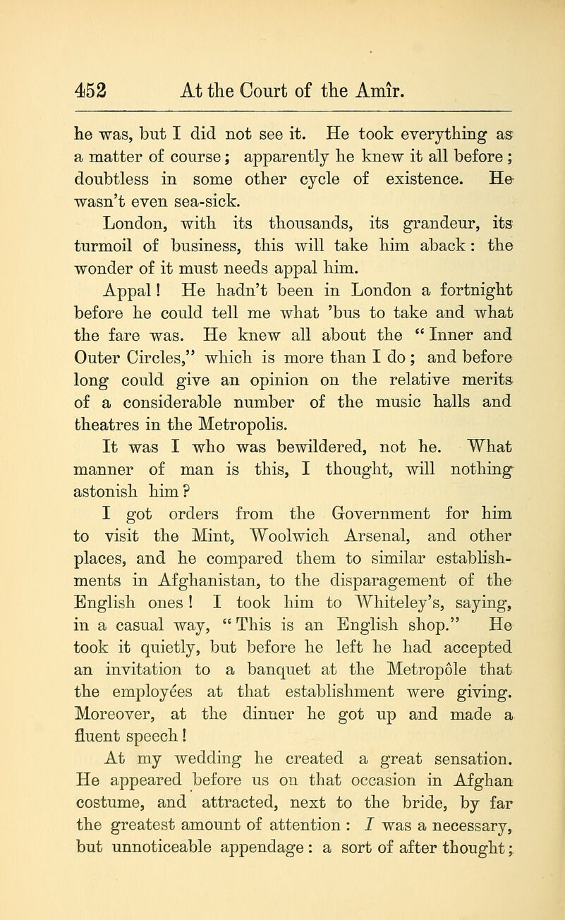 he was, but I did not see it. He took everything as a matter of course; apparently he knew it all before; doubtless in some other cycle of existence. He wasn't even sea-sick. London, with its thousands, its grandeur, its turmoil of business, this will take him aback: the wonder of it must needs appal him. Appal! He hadn't been in London a fortnight before he could tell me what 'bus to take and what the fare was. He knew all about the  Inner and Outer Circles, which is more than I do ; and before long could give an opinion on the relative merits of a considerable number of the music halls and theatres in the Metropolis. It was I who was bewildered, not he. What manner of man is this, I thought, will nothing astonish him? I got orders from the Grovernment for him to visit the Mint, Woolwich Arsenal, and other places, and he compared them to similar establish- ments in Afghanistan, to the disparagement of the English ones! I took him to Whiteley's, saying, in a casual way,  This is an English shop. He took it quietly, but before he left he had accepted an invitation to a banquet at the Metropole that the employees at that establishment were giving. Moreover, at the dinner he got up and made a fluent speech! At my wedding he created a great sensation. He appeared before us on that occasion in Afghan costume, and attracted, next to the bride, by far the greatest amount of attention : I was a necessary, but unnoticeable appendage : a sort of after thought;