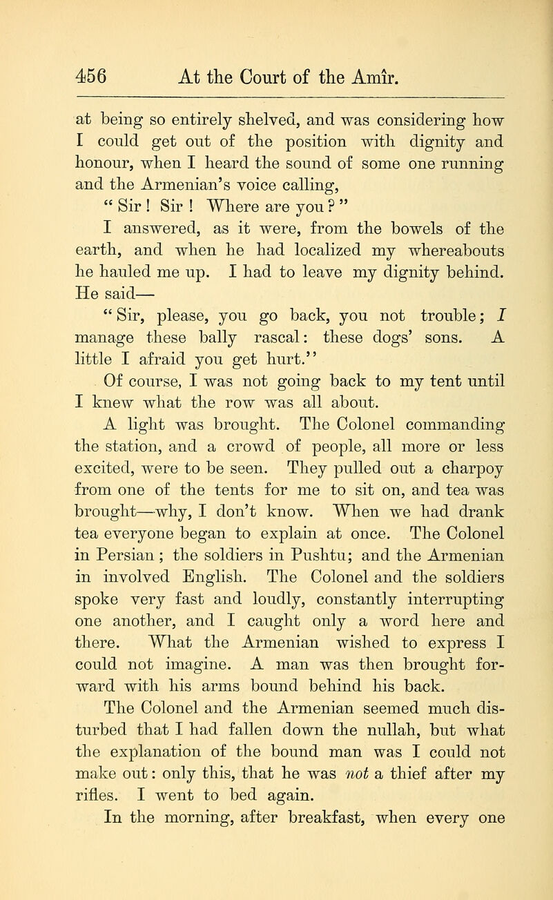 at being so entirely shelved, and was considering how I could get out of the position with dignity and honour, when I heard the sound of some one running and the Armenian's voice calling,  Sir ! Sir ! Where are you ?  I answered, as it were, from the bowels of the earth, and when he had localized my whereabouts he hauled me up. I had to leave my dignity behind. He said—  Sir, please, you go back, you not trouble; I manage these bally rascal: these dogs' sons. A little I afraid you get hurt. Of course, I was not going back to my tent until I knew what the row was all about. A light was brought. The Colonel commanding the station, and a crowd of people, all more or less excited, were to be seen. They pulled out a charpoy from one of the tents for me to sit on, and tea was brought—why, I don't know. When we had drank tea everyone began to explain at once. The Colonel in Persian ; the soldiers in Pushtu; and the Armenian in involved English. The Colonel and the soldiers spoke very fast and loudly, constantly interrupting one another, and I caught only a word here and there. What the Armenian wished to express I could not imagine. A man was then brought for- ward with his arms bound behind his back. The Colonel and the Armenian seemed much dis- turbed that I had fallen down the nullah, but what the explanation of the bound man was I could not make out: only this, that he was not a thief after my rifles. I went to bed again. In the morning, after breakfast, when every one