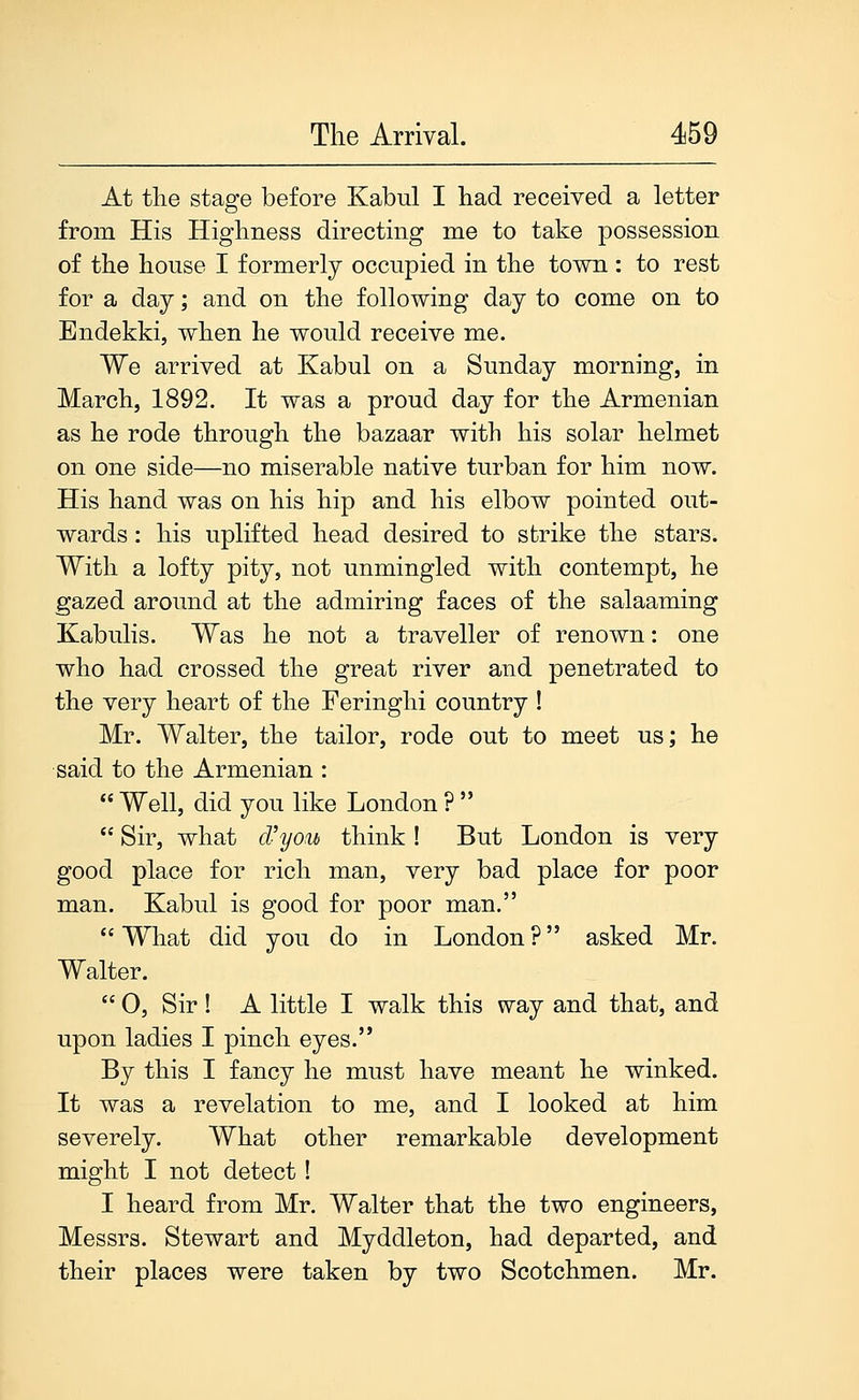 At the stage before Kabul I had received a letter from His Highness directing me to take possession of the house I formerly occupied in the town : to rest for a day; and on the following day to come on to Endekki, when he would receive me. We arrived at Kabul on a Sunday morning, in March, 1892. It was a proud day for the Armenian as he rode through the bazaar with his solar helmet on one side—no miserable native turban for him now. His hand was on his hip and his elbow pointed out- wards : his uplifted head desired to strike the stars. With a lofty pity, not unmingled with contempt, he gazed around at the admiring faces of the salaaming Kabulis. Was he not a traveller of renown: one who had crossed the great river and penetrated to the very heart of the Feringhi country ! Mr. Walter, the tailor, rode out to meet us; he said to the Armenian :  Well, did you like London ?   Sir, what d'yoM think ! But London is very good place for rich man, very bad place for poor man. Kabul is good for poor man.  What did you do in London ? asked Mr. Walter.  0, Sir ! A little I walk this way and that, and upon ladies I pinch eyes. By this I fancy he must have meant he winked. It was a revelation to me, and I looked at him severely. What other remarkable development might I not detect! I heard from Mr. Walter that the two engineers, Messrs. Stewart and Myddleton, had departed, and their places were taken by two Scotchmen. Mr.