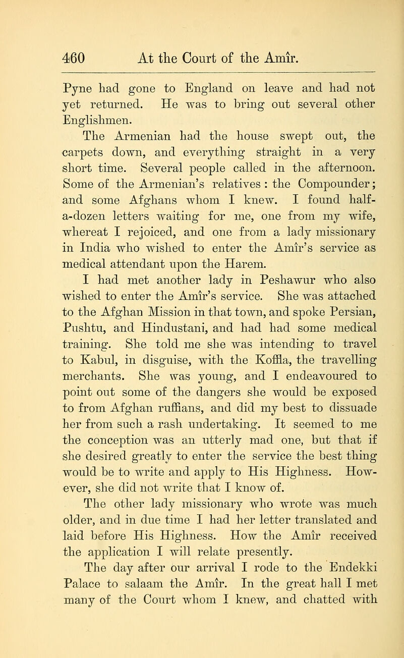 Pjne had gone to England on leave and had not yet returned. He was to bring out several other Englishmen. The Armenian had the house swept out, the carpets down, and everything straight in a very short time. Several people called in the afternoon. Some of the Armenian's relatives : the Compounder; and some Afghans whom I knew. I found half- a-dozen letters waiting for me, one from my wife, whereat I rejoiced, and one from a lady missionary in India who wished to enter the Amir's service as medical attendant upon the Harem. I had met another lady in Peshawur who also wished to enter the Amir's service. She was attached to the Afghan Mission in that town, and spoke Persian, Pushtu, and Hindustani, and had had some medical training. She told me she was intending to travel to Kabul, in disguise, with the Koffla, the travelling merchants. She was young, and I endeavoured to point out some of the dangers she would be exposed to from Afghan ruffians, and did my best to dissuade her from such a rash undertaking. It seemed to me the conception was an utterly mad one, but that if she desired greatly to enter the service the best thing would be to write and apply to His Highness. How- ever, she did not write that I know of. The other lady missionary who wrote was much older, and in due time I had her letter translated and laid before His Highness. How the Amir received the application I will relate presently. The day after our arrival I rode to the Endekki Palace to salaam the Amir. In the great hall I met many of the Court whom I knew, and chatted with