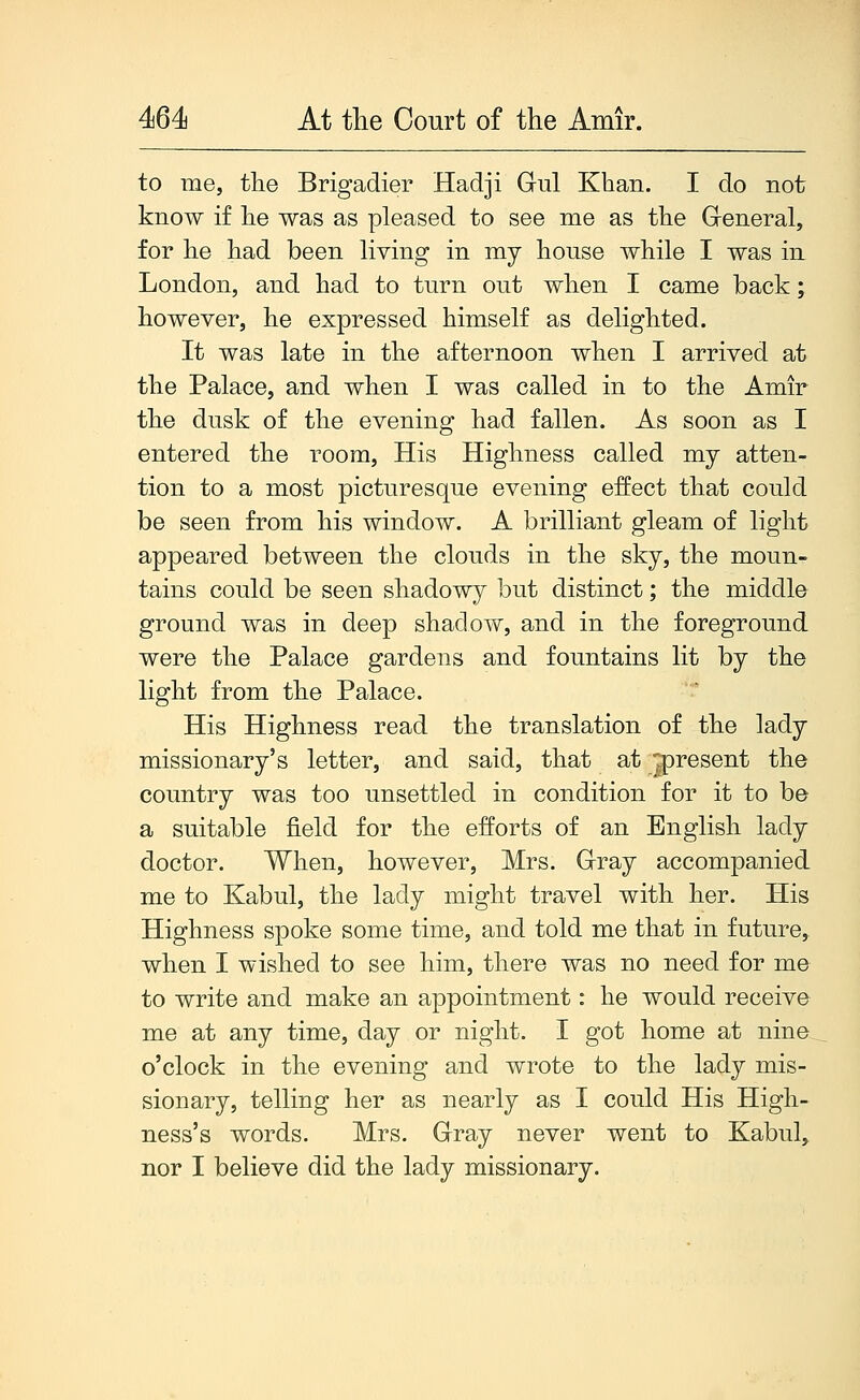 to me, the Brigadier Hadji Gul Khan. I do not know if he was as pleased to see me as the Greneral, for he had been hving in my house while I was in London, and had to turn out when I came back; however, he expressed himself as delighted. It was late in the afternoon when I arrived at the Palace, and when I was called in to the Amir the dusk of the evening had fallen. As soon as I entered the room. His Highness called my atten- tion to a most picturesque evening effect that could be seen from his window. A brilliant gleam of light appeared between the clouds in the sky, the moun- tains could be seen shadowy but distinct; the middle ground was in deep shadow, and in the foreground were the Palace gardens and fountains lit by the light from the Palace. His Highness read the translation of the lady missionary's letter, and said, that at 2>resent the country was too unsettled in condition for it to be a suitable field for the efforts of an English lady doctor. When, however, Mrs. Gray accompanied me to Kabul, the lady might travel with her. His Highness spoke some time, and told me that in future, when I wished to see him, there was no need for me to write and make an appointment: he would receive me at any time, day or night. I got home at nine o'clock in the evening and wrote to the lady mis- sionary, telling her as nearly as I could His High- ness's words. Mrs. Gray never went to Kabul, nor I believe did the lady missionary.