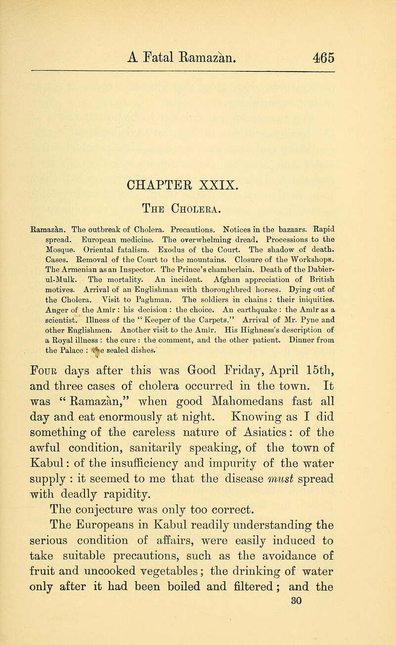 CHAPTER XXIX. The Cholera. Eamazan. The outbreak of Cholera. Precautions. Notices in the bazaars. Rapid spread. European medicine. The overwhelming dread. Processions to the Mosque. Oriental fatalism. Exodus of the Court. The shadow of death. Cases, Removal of the Court to the mountains. Closure of the Workshops. The Armenian as an Inspector. The Prince's chamberlain. Death of the Dabier- ul-Mulk. The mortality. An incident. Afghan appreciation of British motives. Arrival of an Englishman with thoroughbred horses. Dying out of the Cholera. Visit to Paghman. The soldiers in chains : their iniquities. Anger of the Amir : his decision : the choice. An earthquake : the Amtr as a scientist. Illness of the Keeper of the Carpets. Arrival of Mr. Pyne and other Englishmen. Another visit to the Amir. His Highness's description of a Royal illness : the cure : the comment, and the other patient. Dinner from the Palace : t^.e sealed dishes. Four days after this was Grood Friday, April 15th, and three cases of cholera occurred in the town. It was  Ramazan, when good Mahomedans fast all day and eat enormously at night. Knowing as I did something of the careless nature of Asiatics: of the awful condition, sanitarily speaking, of the town of Kabul: of the insufficiency and impurity of the water supply : it seemed to me that the disease must spread with deadly rapidity. The conjecture was only too correct. The Europeans in Kabul readily understanding the serious condition of affairs, were easily induced to take suitable precautions, such as the avoidance of fruit and uncooked vegetables; the drinking of water only after it had been boiled and filtered; and the 30