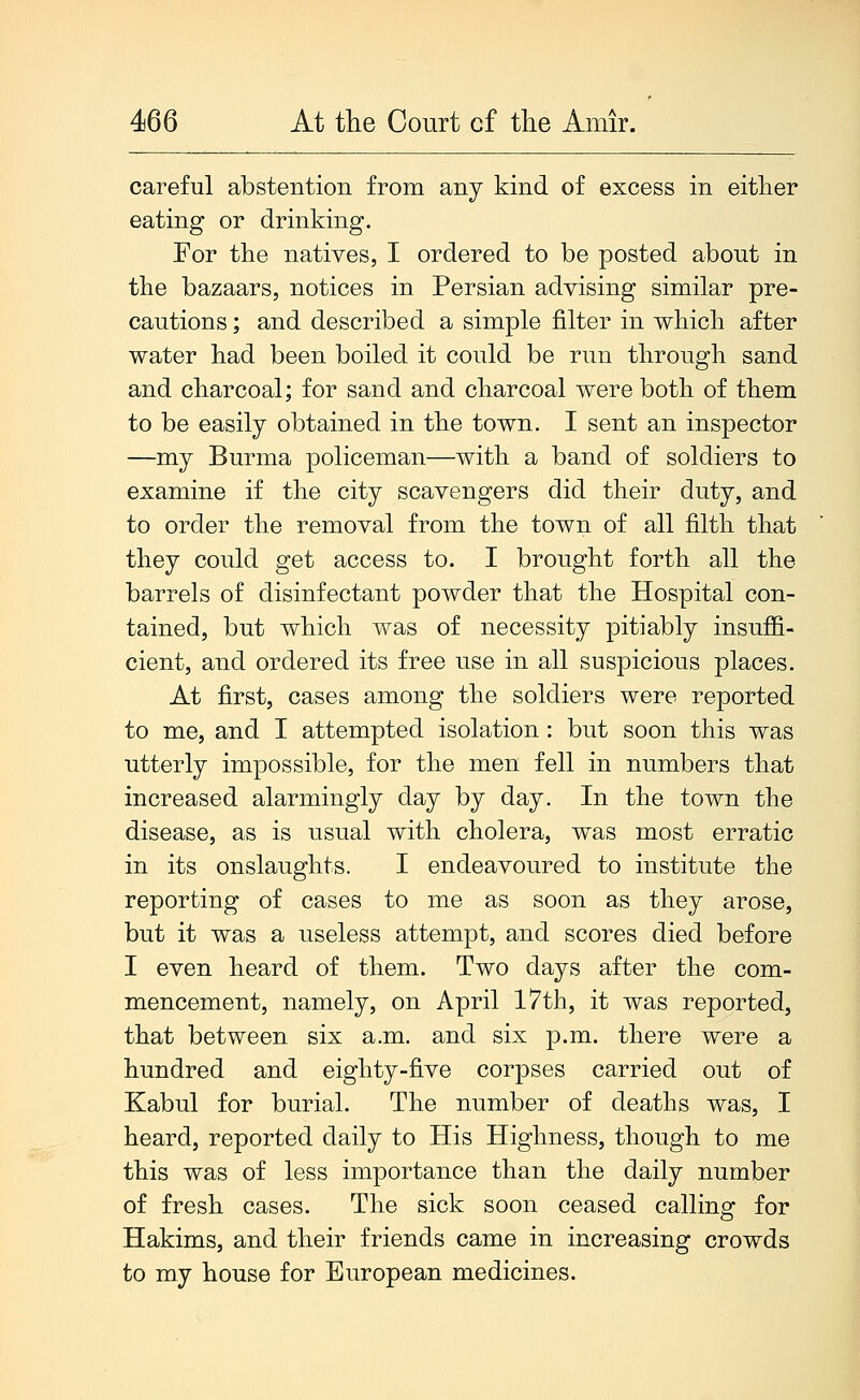 careful abstention from any kind of excess in either eating or drinking. For the natives, I ordered to be posted about in the bazaars, notices in Persian advising similar pre- cautions ; and described a simple filter in which after water had been boiled it could be run through sand and charcoal; for sand and charcoal were both of them to be easily obtained in the town. I sent an inspector —my Burma policeman—with a band of soldiers to examine if the city scavengers did their duty, and to order the removal from the town of all filth that they could get access to. I brought forth all the barrels of disinfectant powder that the Hospital con- tained, but which was of necessity pitiably insuffi- cient, and ordered its free use in all suspicious places. At first, cases among the soldiers were reported to me, and I attempted isolation: but soon this was utterly impossible, for the men fell in numbers that increased alarmingly day by day. In the town the disease, as is usual with cholera, was most erratic in its onslaughts. I endeavoured to institute the reporting of cases to me as soon as they arose, but it was a useless attempt, and scores died before I even heard of them. Two days after the com- mencement, namely, on April 17th, it was reported, that between six a.m. and six p.m. there were a hundred and eighty-five corpses carried out of Kabul for burial. The number of deaths was, I heard, reported daily to His Highness, though to me this was of less importance than the daily number of fresh cases. The sick soon ceased calling for Hakims, and their friends came in increasing crowds to my house for European medicines.