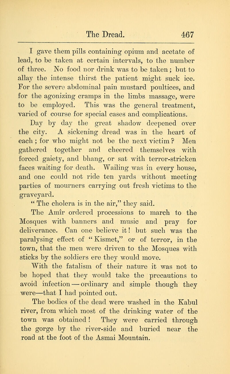 I gave tliem pills containing opium and acetate of lead, to be taken at certain intervals, to the number of three. No food nor drink was to be taken; but to allay the intense thirst the patient might suck ice. For the severe abdominal pain mustard poultices, and for the agonizing cramps in the limbs massage, were to be employed. This was the general treatment, varied of course for special cases and complications. Day by day the great shadow deepened over the city. A sickening dread was in the heart of each ; for who might not be the next victim ? Men gathered together and cheered themselves with forced gaiety, and bhang, or sat with terror-stricken faces waiting for death. Wailing was in every house, and one could not ride ten yards without meeting parties of mourners carrying out fresh victims to the graveyard.  The cholera is in the air, they said. The Amir ordered processions to march to the Mosques with banners and music and pray for deliverance. Can one believe it! but such was the paralysing effect of  Kismet, or of terror, in the town, that the men were driven to the Mosques with sticks by the soldiers ere they would move. With the fatalism of their nature it was not to be hoped that they would take the precautions to avoid infection — ordinary and simple though they were—that I had pointed out. The bodies of the dead were washed in the Kabul river, from which most of the drinking water of the town was obtained! They were carried through the gorge by the river-side and buried near the road at the foot of the Asmai Mountain.