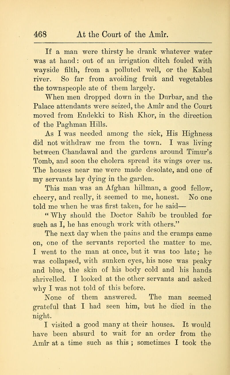 If a man were thirsty he drank whatever water- was at hand: out of an irrigation ditch fouled with wayside filth, from a polluted well, or the Kabul river. So far from avoiding fruit and vegetables the townspeople ate of them largely. When men dropped down in the Durbar, and the Palace attendants were seized, the Amir and the Court moved from Endekki to Rish Khor, in the direction of the Paghman Hills. As I was needed among the sick, His Highness did not withdraw me from the town. I was living between Chandawal and the gardens around Timur's Tomb, and soon the cholera spread its wings over us. The houses near me were made desolate, and one of my servants lay dying in the garden. This man was an Afghan hillman, a good fellow, cheery, and really, it seemed to me, honest. ISTo one told me when he was first taken, for he said—  Why should the Doctor Sahib be troubled for such as I, he has enough work with others. The next day when the pains and the cramps came on, one of the servants reported the matter to me. I went to the man at once, but it was too late; he was collapsed, with sunken eyes, his nose was peaky and blue, the skin of his body cold and his hands shrivelled. I looked at the other servants and asked why I was not told of this before. JSTone of them answered. The man seemed grateful that I had seen him, but he died in the night. I visited a good many at their houses. It would have been absurd to wait for an order from the Amir at a time such as this ; sometimes I took the