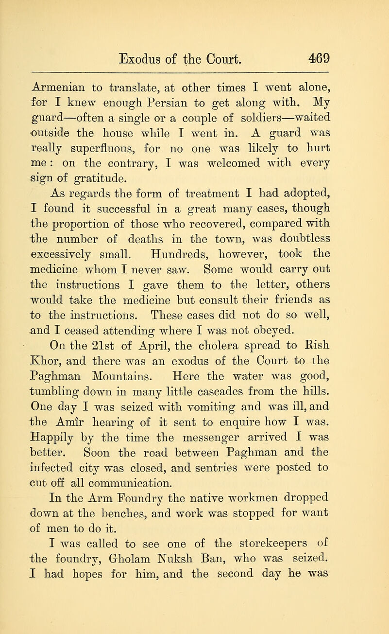 Armenian to translate, at other times I went alone, for I knew enough Persian to get along with. My guard—often a single or a couple of soldiers—waited ■outside the house while I went in. A guard was really superfluous, for no one was likely to hurt me : on the contrary, I was welcomed with every sign of gratitude. As regards the form of treatment I had adopted, I found it successful in a great many cases, though the proportion of those who recovered, compared with the number of deaths in the town, was doubtless excessively small. Hundreds, however, took the medicine whom I never saw. Some would carry out the instructions I gave them to the letter, others would take the medicine but consult their friends as to the instructions. These cases did not do so well, and I ceased attending where I was not obeyed. On the 21st of April, the cholera spread to Rish Khor, and there was an exodus of the Court to the Paghman Mountains. Here the water was good, tumbling down in many little cascades from the hills. One day I was seized with vomiting and was ill, and the Amir hearing of it sent to enquire how I was. Happily by the time the messenger arrived I was better. Soon the road between Paghman and the infected city was closed, and sentries were posted to cut off all communication. In the Arm Foundry the native workmen dropped down at the benches, and work was stopped for want of men to do it. I was called to see one of the storekeepers of the foundry, Gholam Nuksh Ban, who was seized. I had hopes for him, and the second day he was