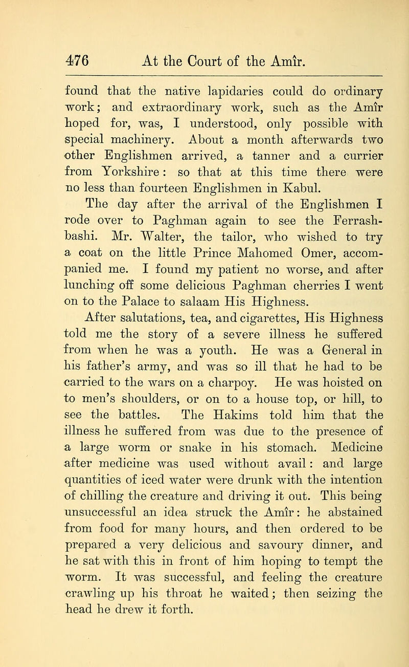 found that the native lapidaries could do ordinary work; and extraordinary work, such as the Amir hoped for, was, I understood, only possible with special machinery. About a month afterwards two other Englishmen arrived, a tanner and a currier from Yorkshire: so that at this time there were no less than fourteen Englishmen in Kabul. The day after the arrival of the Englishmen I rode over to Paghman again to see the Ferrash- hashi. Mr. Walter, the tailor, who wished to try a. coat on the little Prince Mahomed Omer, accom- panied me. I found my patient no worse, and after lunching off some delicious Paghman cherries I went on to the Palace to salaam His Highness. After salutations, tea, and cigarettes. His Highness told me the story of a severe illness he suffered from when he was a youth. He was a Greneral in his father's army, and was so ill that he had to be carried to the wars on a charpoy. He was hoisted on to men's shoulders, or on to a house top, or hill, to see the battles. The Hakims told him that the illness he suffered from was due to the presence of a large worm or snake in his stomach. Medicine after medicine was used without avail: and large quantities of iced water were drunk with the intention of chilling the creature and driving it out. This being unsuccessful an idea struck the Amir: he abstained from food for many hours, and then ordered to be prepared a very delicious and savoury dinner, and he sat with this in front of him hoping to tempt the worm. It was successful, and feeling the creature crawling up his throat he waited; then seizing the head he drew it forth.