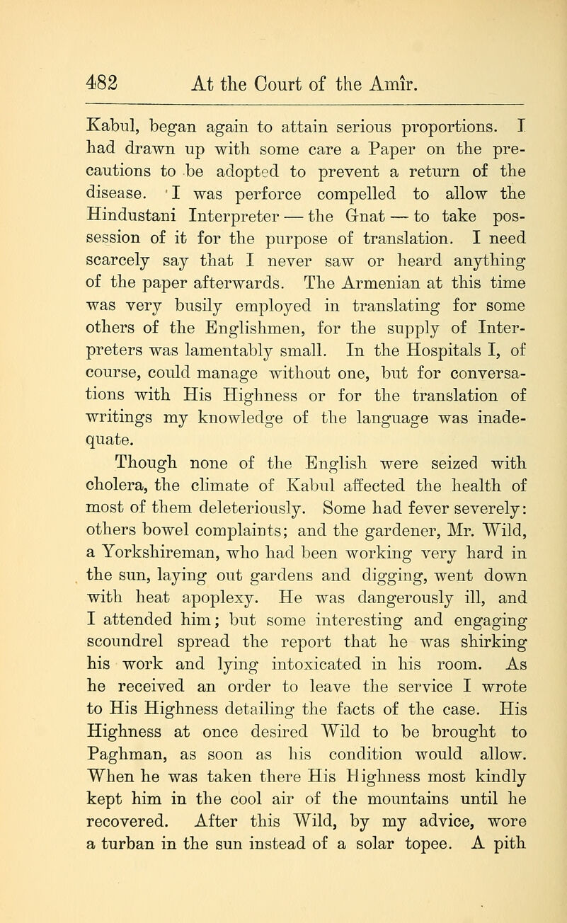 Kabul, began again to attain serious proportions. I had drawn up with some care a Paper on the pre- cautions to be adopted to prevent a return of the disease. 'I was perforce compelled to allow the Hindustani Interpreter — the Gnat — to take pos- session of it for the purpose of translation. I need scarcely say that I never saw or heard anything of the paper afterwards. The Armenian at this time was very busily employed in translating for some others of the Englishmen, for the supply of Inter- preters was lamentably small. In the Hospitals I, of course, could manage without one, but for conversa- tions with His Highness or for the translation of writings my knowledge of the language was inade- quate. Though none of the English were seized with cholera, the climate of Kabul affected the health of most of them deleteriously. Some had fever severely: others bowel complaints; and the gardener, Mr. Wild, a Yorkshireman, who had been working very hard in the sun, laying out gardens and digging, went down with heat apoplexy. He was dangerously ill, and I attended him; but some interesting and engaging scoundrel spread the report that he was shirking his work and lying intoxicated in his room. As he received an order to leave the service I wrote to His Highness detailing the facts of the case. His Highness at once desired Wild to be brought to Paghman, as soon as his condition would allow. When he was taken there His Highness most kindly kept him in the cool air of the mountains until he recovered. After this Wild, by my advice, wore a turban in the sun instead of a solar topee. A pith