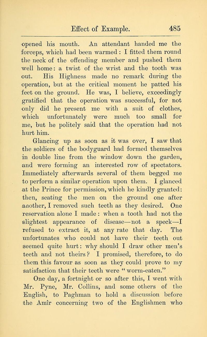 'Opened his mouth. An attendant handed me the forceps, which had been warmed : I fitted them round the neck of the offending member and pushed them well home: a twist of the wrist and the tooth was out. His Highness made no remark during the operation, but at the critical moment he patted his feet on the ground. He was, I believe, exceedingly gratified that the operation was successful, for not only did he present me with a suit of clothes, which unfortunately were much too small for me, but he politely said that the operation had not hurt him. Grlancing up as soon as it was over, I saw that the soldiers of the bodyguard had formed themselves in double line from the window down the garden, and were forming an interested row of spectators. Immediately afterwards several of them begged me to perform a similar operation upon them. I glanced ;at the Prince for permission, which he kindly granted: then, seating the men on the ground one after .another, I removed such teeth as they desired. One reservation alone I made : when a tooth had not the slightest appearance of disease—not a speck—I refused to extract it, at any rate that day. The unfortunates who could not have their teeth out seemed quite hurt: why should I draw other men's teeth and not theirs ? I promised, therefore, to do them this favour as soon as they could prove to my satisfaction that their teeth were worm-eaten. One day, a fortnight or so after this, I went with Mr. Pyne, Mr. Collins, and some others of the English, to Paghman to hold a discussion before the Amir concerning two of the Englishmen who