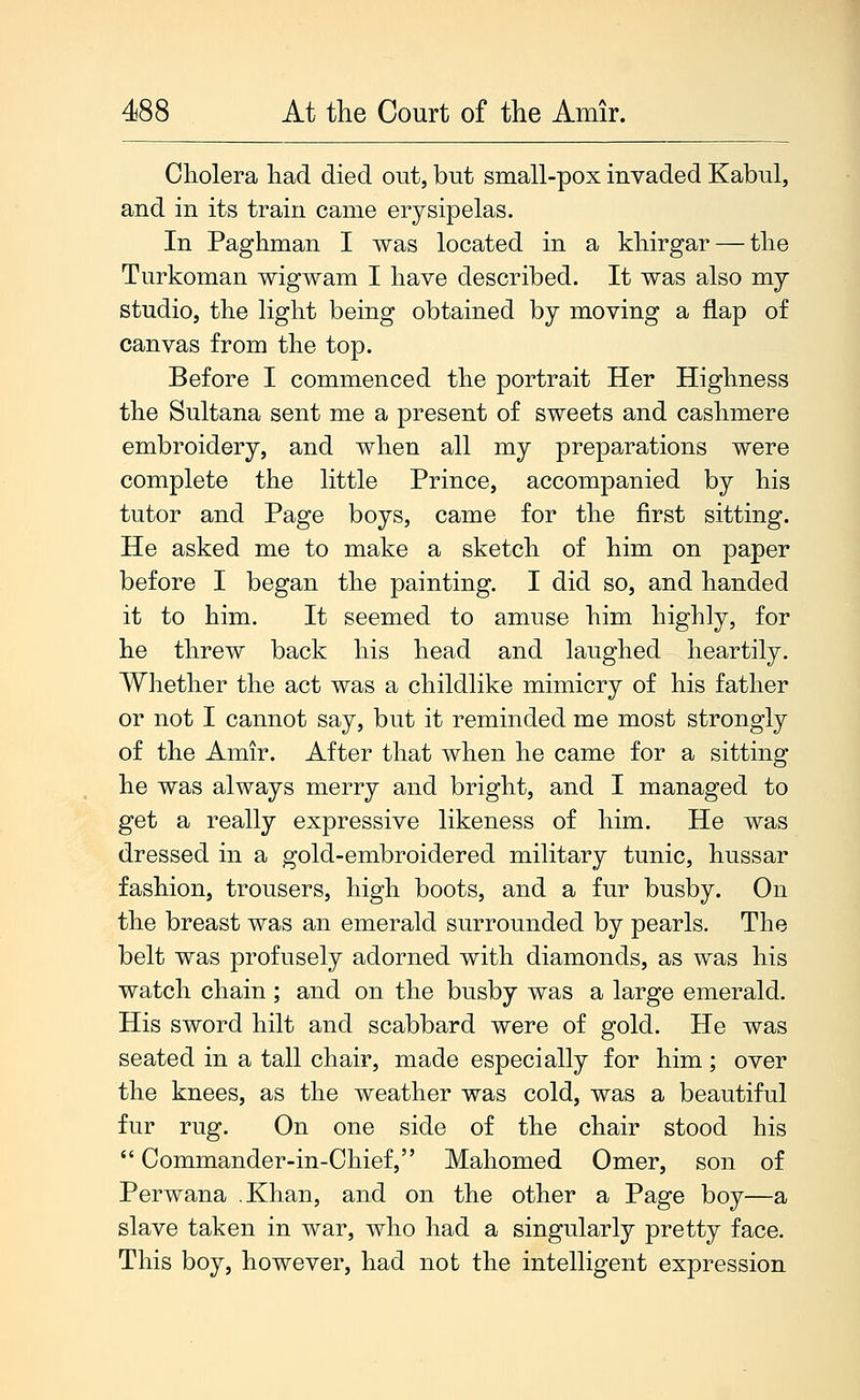 Cholera had died out, but small-pox invaded Kabul, and in its train came erysipelas. In Paghman I was located in a khirgar — the Turkoman wigwam I have described. It was also my studio, the light being obtained by moving a flap of canvas from the top. Before I commenced the portrait Her Highness the Sultana sent me a present of sweets and cashmere embroidery, and when all my preparations were complete the little Prince, accompanied by his tutor and Page boys, came for the first sitting. He asked me to make a sketch of him on paper before I began the painting. I did so, and handed it to him. It seemed to amuse him highly, for he threw back his head and laughed heartily. Whether the act was a childlike mimicry of his father or not I cannot say, but it reminded me most strongly of the Amir. After that when he came for a sitting he was always merry and bright, and I managed to get a really expressive likeness of him. He was dressed in a gold-embroidered military tunic, hussar fashion, trousers, high boots, and a fur busby. On the breast was an emerald surrounded by pearls. The belt was profusely adorned with diamonds, as was his watch chain; and on the busby was a large emerald. His sword hilt and scabbard were of gold. He was seated in a tall chair, made especially for him; over the knees, as the weather was cold, was a beautiful fur rug. On one side of the chair stood his Commander-in-Chief, Mahomed Omer, son of Perwana .Khan, and on the other a Page boy—a slave taken in war, who had a singularly pretty face. This boy, however, had not the intelligent expression