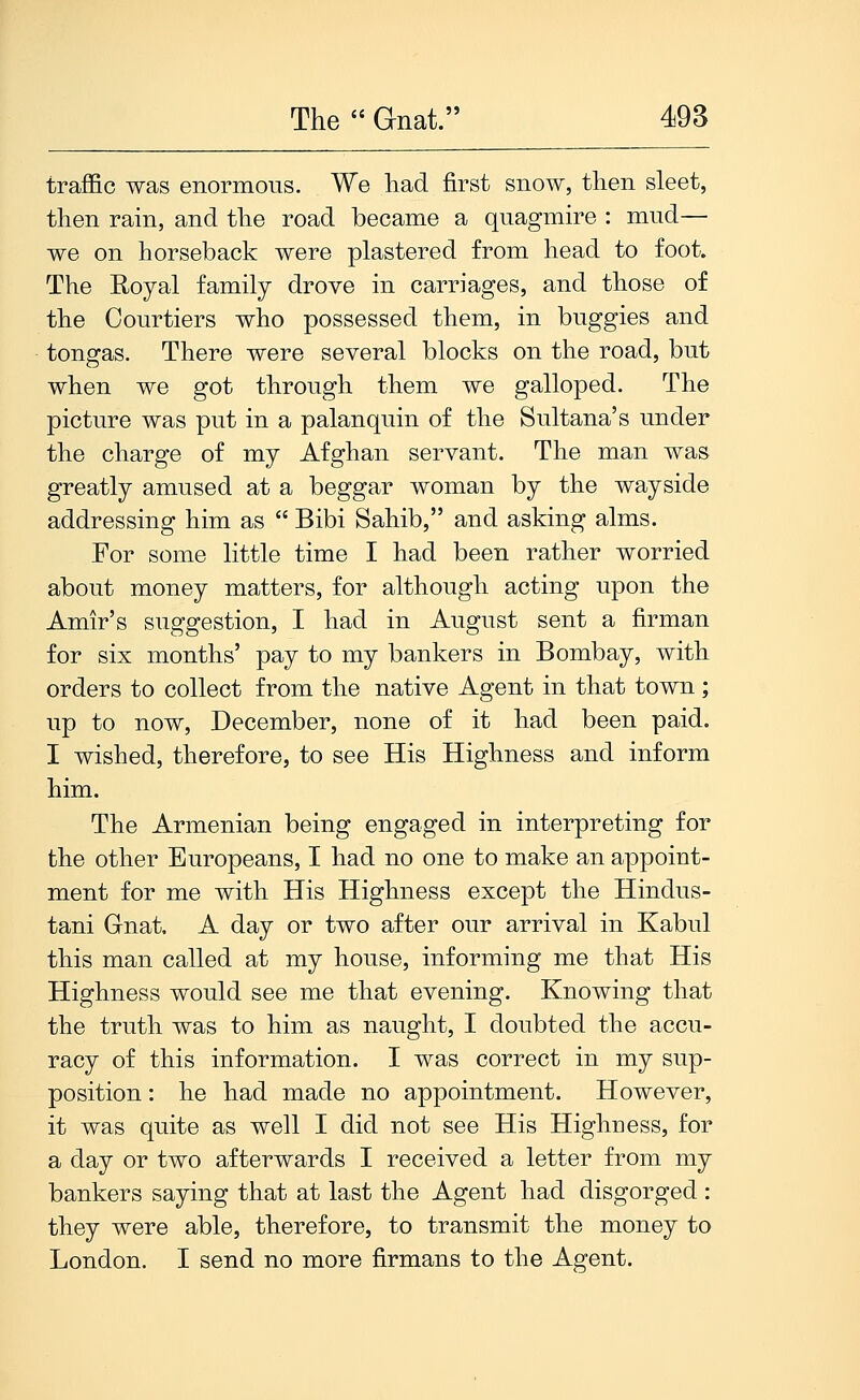 traffic was enormous. We had first snow, then sleet, then rain, and the road became a quagmire : mud— we on horseback were plastered from head to foot. The Royal family drove in carriages, and those of the Courtiers who possessed them, in buggies and tongas. There were several blocks on the road, but when we got through them we galloped. The picture was put in a palanquin of tlie Sultana's under the charge of my Afghan servant. The man was greatly amused at a beggar woman by the wayside addressing him as  Bibi Sahib, and asking alms. For some little time I had been rather worried about money matters, for although acting upon the Amir's suggestion, I had in August sent a firman for six months' pay to my bankers in Bombay, with orders to collect from the native Agent in that town; up to now, December, none of it had been paid. I wished, therefore, to see His Highness and inform him. The Armenian being engaged in interpreting for the other Europeans, I had no one to make an appoint- ment for me with His Highness except the Hindus- tani Gnat. A day or two after our arrival in Kabul this man called at my house, informing me that His Highness would see me that evening. Knowing that the trutli was to him as naught, I doubted the accu- racy of this information. I was correct in my sup- position : he had made no appointment. However, it was quite as well I did not see His Highness, for a day or two afterwards I received a letter from my bankers saying that at last the Agent had disgorged : they were able, therefore, to transmit the money to London. I send no more firmans to the Agent.