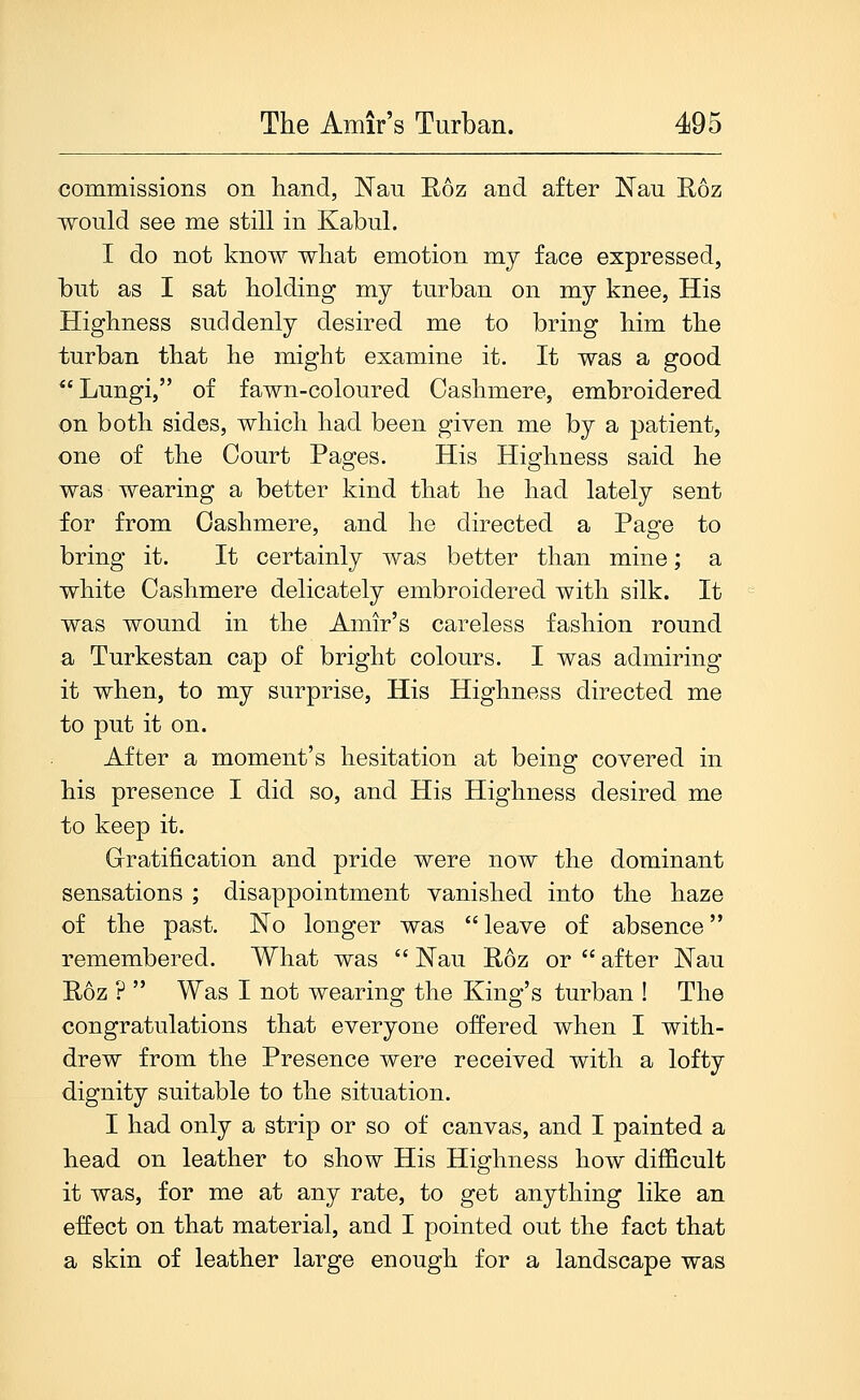 commissions on hand, Nau Roz and after Nau Roz would see me still in Kabul. I do not know what emotion my face expressed, but as I sat holding my turban on my knee, His Highness suddenly desired me to bring him the turban that he might examine it. It was a good  Lungi, of fawn-coloured Cashmere, embroidered on both sides, which had been given me by a patient, one of the Court Pages. His Highness said he was wearing a better kind that he had lately sent for from Cashmere, and he directed a Page to bring it. It certainly was better than mine; a white Cashmere delicately embroidered with silk. It was wound in the Amir's careless fashion round a Turkestan cap of bright colours. I was admiring it when, to my surprise, His Highness directed me to put it on. After a moment's hesitation at being covered in his presence I did so, and His Highness desired me to keep it. Gratification and pride were now the dominant sensations ; disappointment vanished into the haze of the past. Ko longer was  leave of absence remembered. What was  JSTau Roz or  after ISTau Roz ?  Was I not wearing the King's turban ! The congratulations that everyone offered when I with- drew from the Presence were received with a lofty dignity suitable to the situation. I had only a strip or so of canvas, and I painted a head on leather to show His Highness how difficult it was, for me at any rate, to get anything like an effect on that material, and I pointed out the fact that a skin of leather large enough for a landscape was