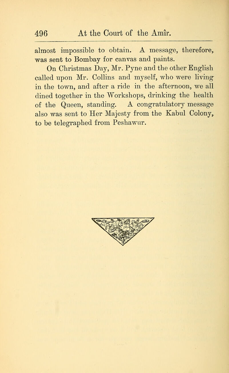 almost impossible to obtain. A message, therefore,, was sent to Bombay for canvas and paints. On Christmas Day, Mr. Pyne and the other English called upon Mr. Collins and myself, who were living in the town, and after a ride in the afternoon, we all dined together in the Workshops, drinking the health of the Queen, standing. A congratulatory message also was sent to Her Majesty from the Kabul Colony^ to be telegraphed from Peshawur.
