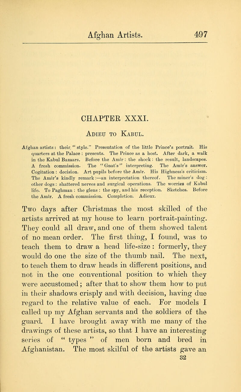 CHAPTER XXXI. Adieu to Kabul. Afghan artists : their,  style. Presentation of the little Prince's portrait. His quarters at the Palace : presents. The Prince as a host. After dark, a walk in the Kabul Bazaars. Before the Amir : the shock : the result, landscapes. A fresh commission. The Gnat's interpreting. The Amir's answer. Cogitation : decision. Art pupils before the Amir. His Highness's criticism. The Amir's kindly remark:—an interpretation thereof. The miner's dog : other dogs: shattered nerves and surgical operations. The worries of Kabul life. To Paghman : the glens : the spy, and his reception. Sketches. Before the Amir. A fresh commission. Completion. Adieux. Two days after Christmas the most skilled of the artists arrived at my house to learn portrait-painting. They could all draw, and one of them showed talent of no mean order. The first thing, I found, was to teach them to draw a head life-size : formerly, they would do one the size of the thumb nail. The next, to teach them to draw heads in different positions, and not in the one conventional position to which they were accustomed; after that to show them how to put in their shadows crisply and with decision, having due regard to the relative value of each. For models I called up my Afghan servants and the soldiers of the guard. I have brought away with me many of the drawings of these artists, so that I have an interesting series of  types  of men born and bred in Afghanistan. The most skilful of the artists gave an 32