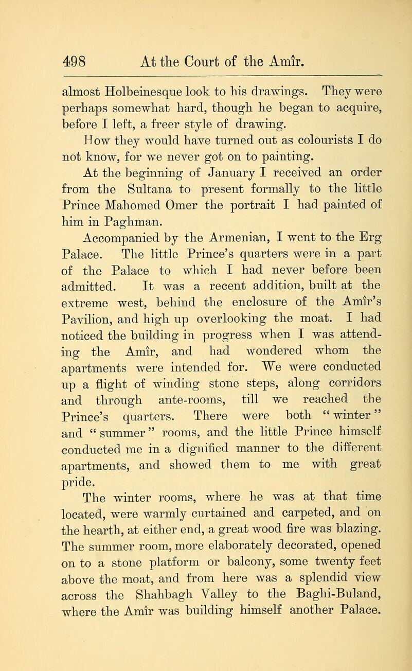 almost Holbeinesque look to his drawmgs. They were perhaps somewhat hard, though he began to acquire, before I left, a freer style of drawing. How they would have turned out as colourists I do not know, for we never got on to painting. At the beginning of January I received an order from the Sultana to present formally to the little Prince Mahomed Omer the portrait I had painted of him in Paghman. Accompanied by the Armenian, I went to the Erg Palace. The little Prince's quarters were in a part of the Palace to which I had never before been admitted. It was a recent addition, built at the extreme west, behind the enclosure of the Amir's Pavilion, and high up overlooking the moat. I had noticed the building in progress when I was attend- ing the Amir, and had wondered whom the apartments were intended for. We were conducted up a flight of winding stone steps, along corridors and through ante-rooms, till we reached the Prince's quarters. There were both  winter and  summer rooms, and the little Prince himself conducted me in a dignified manner to the different apartments, and showed them to me with great pride. The winter rooms, where he was at that time located, were warmly curtained and carpeted, and on the hearth, at either end, a great wood fire was blazing. The summer room, more elaborately decorated, opened on to a stone platform or balcony, some twenty feet above the moat, and from here was a splendid view across the Shahbagh Valley to the Baghi-Buland, where the Amir was building himself another Palace.