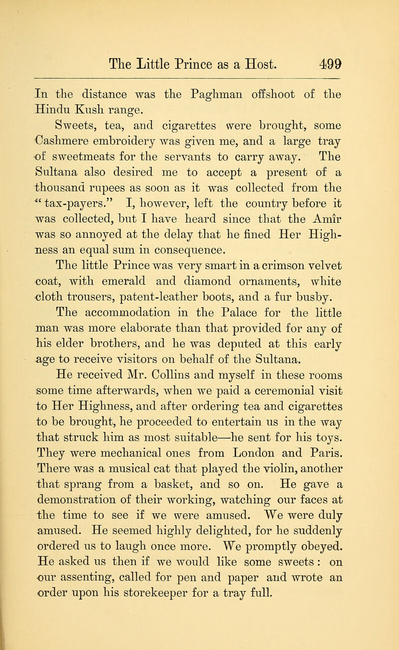 In the distance was the Paghman offshoot of the Hindu Kush range. Sweets, tea, and cigarettes were brought, some Cashmere embroidery was given me, and a large tray ■of sweetmeats for the servants to carry away. The Sultana also desired me to accept a present of a thousand rupees as soon as it was collected from the ^' tax-payers. I, however, left the country before it was collected, but I have heard since that the Amir was so annoyed at the delay that he fined Her High- ness an equal sum in consequence. The little Prince was very smart in a crimson velvet coat, with emerald and diamond ornaments, white cloth trousers, patent-leather boots, and a fur busby. The accommodation in the Palace for the little man was more elaborate than that provided for any of his elder brothers, and he was deputed at this early age to receive visitors on behalf of the Sultana. He received Mr. Collins and myself in these rooms some time afterwards, when we paid a ceremonial visit to Her Highness, and after ordering tea and cigarettes to be brought, he proceeded to entertain us in the way that struck him as most suitable—he sent for his toys. They were mechanical ones from London and Paris. There was a musical cat that played the violin, another that sprang from a basket, and so on. He gave a demonstration of their working, watching our faces at the time to see if we were amused. We were duly amused. He seemed highly delighted, for he suddenly ordered us to laugh once more. We promptly obeyed. He asked us then if we would like some sweets : on our assenting, called for pen and paper and wrote an order upon his storekeeper for a tray full.
