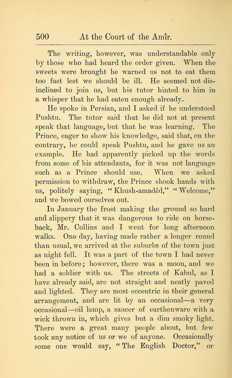 The writing, however, was understandable only- by those who had heard the order given. When the sweets were brought he warned us not to eat them too fast lest we should be ill. He seemed not dis- inclined to join us, but his tutor hinted to him in a whisper that he had eaten enough already. He spoke in Persian, and I asked if he understood: Pushtu. The tutor said that he did not at present speak that language, but that he was learning. The Prince, eager to show his knowledge, said that, on the contrary,, he could speak Pushtu, and he gave us an example. He had apparently picked up the words from some of his attendants, for it was not language such as a Prince should use. When we asked permission to withdraw, the Prince shook hands with us, politely saying,  Khush-amaded,  Welcome, and we bowed ourselves out. In January the frost making the ground so hard and slippery that it was dangerous to ride on horse- back, Mr. Collins and I went for long afternoon walks. One day, having made rather a longer round than usual, we arrived at the suburbs of the town just as night fell. It was a part of the town I had never been in before; however, there was a moon, and we had a soldier with us. The streets of Kabul, as I have already said, are not straight and neatly paved and lighted. They are most eccentric in their general arrangement, and are lit by an occasional—a very occasional—oil lamp, a saucer of earthenware with a wick thrown in, which gives but a dim smoky light. There were a great many people about, but few took any notice of us or we of anyone. Occasionally some one would say,  The English Doctor, or