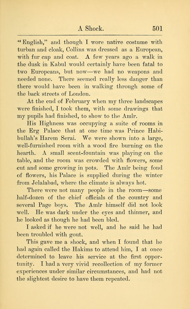  English, and though I wore native costume with turban and cloak, Collins was dressed as a European, with fur cap and coat. A few years ago a walk in the dusk in Kabul would certainly have been fatal to two Europeans, but now—we had no weapons and needed none. There seemed really less danger than there would have been in walking through some of the back streets of London. At the end of February when my three landscapes were finished, I took them, with some drawings that my pupils had finished, to show to the Amir. His Highness was occupying a suite of rooms in the Erg Palace that at one time was Prince Habi- bullah's Harem Serai. We were shown into a large, well-furnished room with a wood fire burning on the hearth. A small scent-fountain was playing on the table, and the room was crowded with flowers, some ;cut and some growing in pots. The Amir being fond of flowers, his Palace is supplied during the winter from Jelalabad, where the climate is always hot. There were not many people in the room—some half-dozen of the chief officials of the country and several Page boys. The Amir himself did not look ivell. He was dark under the eyes and thinner, and he looked as though he had been bled. I asked if he were not well, and he said he had been troubled with gout. This gave me a shock, and when I found that he had again called the Hakims to attend him, I at once determined to leave his service at the first oppor- tunity. I had a very vivid recollection of my former experiences under similar circumstances, and had not the slightest desire to have them repeated.