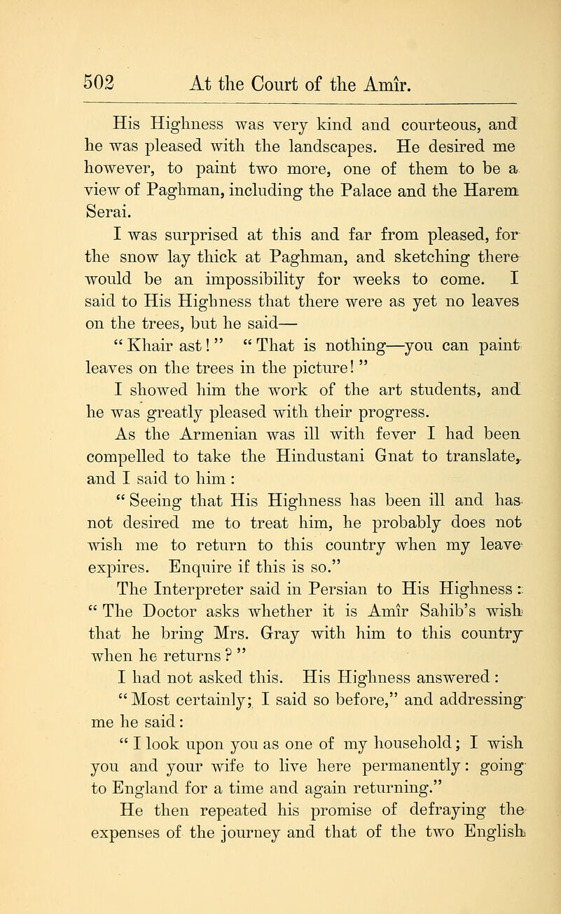 His Highness was very kind and courteous, and he was pleased with the landscapes. He desired me however, to paint two more, one of them to be a view of Paghman, including the Palace and the Harem Serai. I was surprised at this and far from pleased, for the snow lay thick at Paghman, and sketching there would be an impossibility for weeks to come. I said to His Highness that there were as yet no leaves on the trees, but he said—  Khair ast!   That is nothing—you can paint leaves on the trees in the picture!  I showed him the work of the art students, and he was greatly pleased with their progress. As the Armenian was ill with fever I had been compelled to take the Hindustani Gnat to translate,, and I said to him :  Seeing that His Highness has been ill and has- not desired me to treat him, he probably does not wish me to return to this country when my leave- expires. Enquire if this is so. The Interpreter said in Persian to His Highness :;  The Doctor asks whether it is Amir Sahib's wish that he bring Mrs. Gray with him to this country when he returns ?  I had not asked this. His Highness answered : Most certainly; I said so before, and addressing- me he said:  I look upon you as one of my household; I wish you and your wife to live here permanently: going' to England for a time and again returning. He then repea.ted his promise of defraying the- expenses of the journey and that of the two English