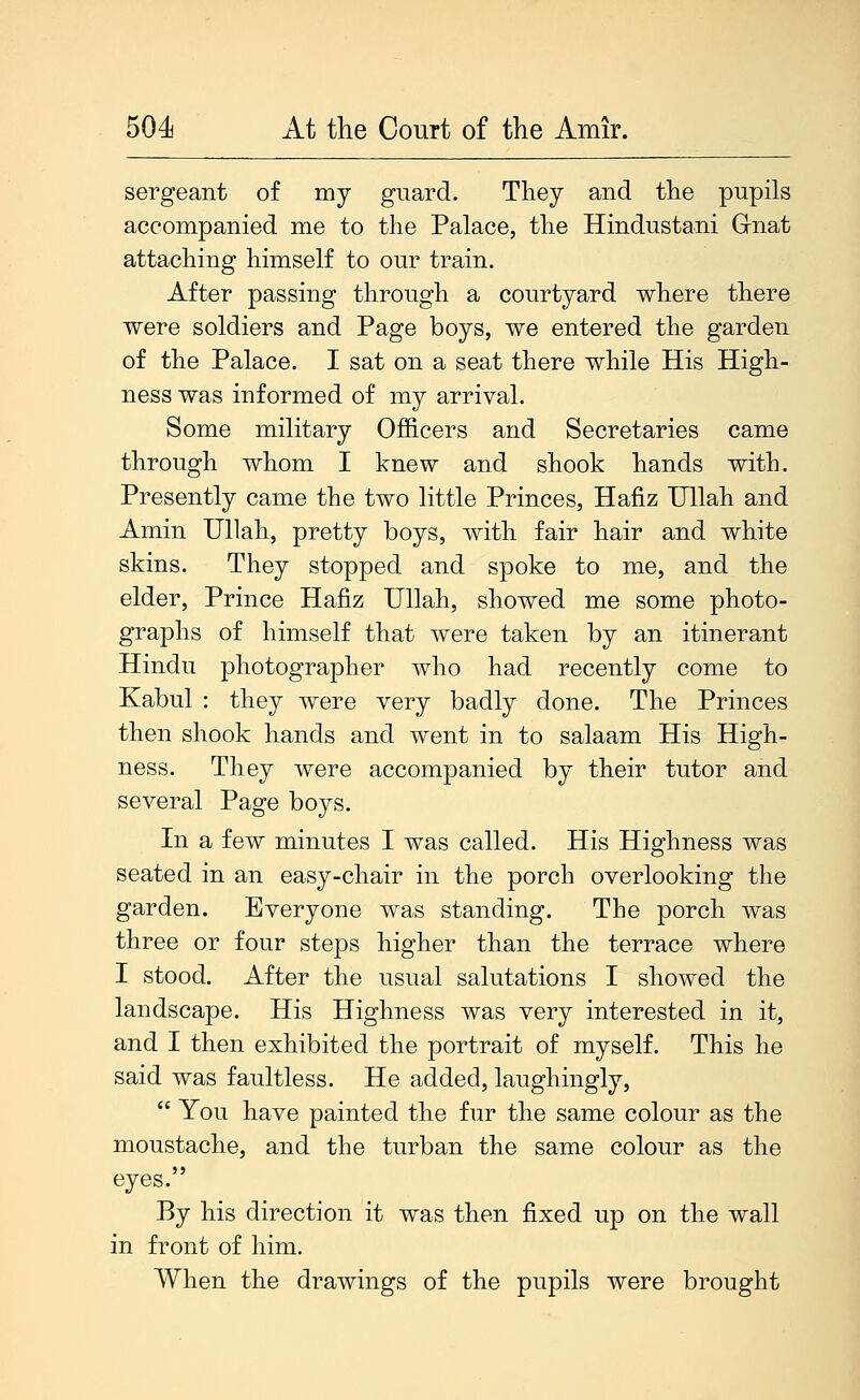 sergeant of my guard. They and the pupils accompanied me to the Palace, the Hindustani G-nat attaching himself to our train. After passing through a courtyard where there were soldiers and Page boys, we entered the garden of the Palace. I sat on a seat there while His High- ness was informed of my arrival. Some military Officers and Secretaries came through whom I knew and shook hands with. Presently came the two little Princes, Hafiz TJllah and Amin Ullah, pretty boys, with fair hair and white skins. They stopped and spoke to me, and the elder, Prince Hafiz Ullah, showed me some photo- graphs of himself that were taken by an itinerant Hindu photographer who had recently come to Kabul : they were very badly done. The Princes then shook hands and went in to salaam His High- ness. They were accompanied by their tutor and several Page boys. In a few minutes I was called. His Highness was seated in an easy-chair in the porch overlooking the garden. Everyone was standing. The porch was three or four steps higher than the terrace where I stood. After the usual salutations I showed the landscape. His Highness was very interested in it, and I then exhibited the portrait of myself. This he said was faultless. He added, laughingly,  You have painted the fur the same colour as the moustache, and the turban the same colour as the eyes. By his direction it was then fixed up on the wall in front of him. When the drawings of the pupils were brought