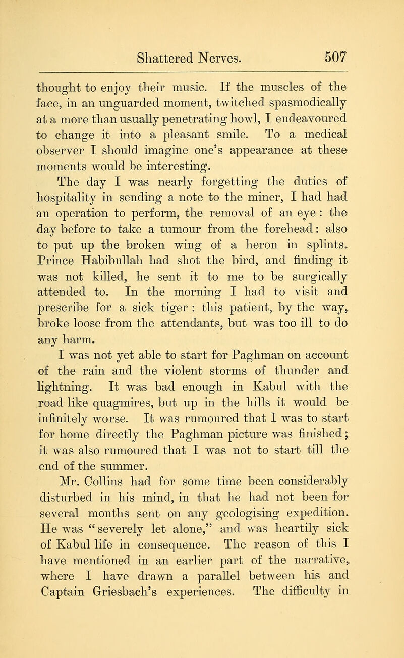 thouglit to enjoy tlieir music. If the muscles of the face, in an unguarded moment, twitched spasmodically at a more than usually penetrating howl, I endeavoured to change it into a pleasant smile. To a medical observer I should imagine one's appearance at these moments would be interesting. The day I was nearly forgetting the duties of hospitality in sending a note to the miner, I had had an operation to perform, the removal of an eye : the day before to take a tumour from the forehead: also to put up the broken wing of a heron in splints. Prince Habibullah had shot the bird, and finding it was not killed, he sent it to me to be surgically attended to. In the morning I had to visit and prescribe for a sick tiger : this patient, by the way,, broke loose from the attendants, but was too ill to do any harm. I was not yet able to start for Paghman on account of the rain and the violent storms of thunder and lightning. It was bad enough in Kabul with the road like quagmires, but up in the hills it would be infinitely worse. It was rumoured that I was to start for home directly the Paghman picture was finished • it was also rumoured that I was not to start till the end of the summer. Mr. Collins had for some time been considerably disturbed in his mind, in that he had not been for several months sent on any geologising expedition. He was  severely let alone, and was heartily sick of Kabul life in consequence. The reason of this I have mentioned in an earlier part of the narrative,, where I have drawn a parallel between his and Captain Griesbach's experiences. The difficulty in
