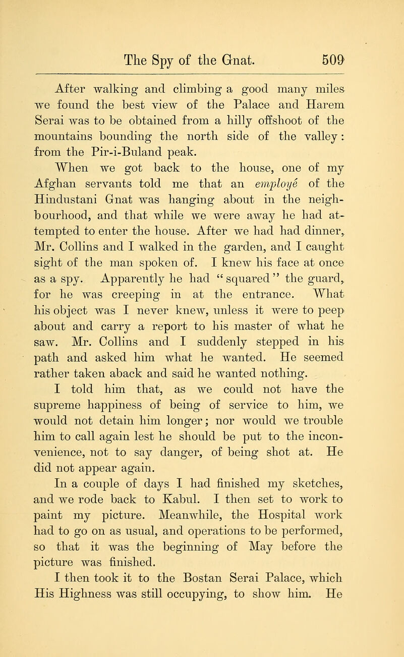 After walking and chmbing a good many miles we found the best view of the Palace and Harem Serai was to be obtained from a hilly offshoot of the mountains bounding the north side of the valley: from the Pir-i-Buland peak. When we got back to the house, one of my Afghan servants told me that an employe of the Hindustani Gnat was hanging about in the neigh- bourhood, and that while we were away he had at- tempted to enter the house. After we had had dinner^ Mr. Collins and I walked in the garden, and I caught sight of the man spoken of. I knew his face at once as a spy. Apparently he had squared the guard,, for he was creeping in at the entrance. What his object was I never knew, unless it were to peep about and carry a report to his master of what he saw. Mr. Collins and I suddenly stepped in his path and asked him what he wanted. He seemed rather taken aback and said he wanted nothing. I told him that, as we could not have the supreme happiness of being of service to him, we would not detain him longer; nor would we trouble him to call again lest he should be put to the incon- venience, not to say danger, of being shot at. He did not appear again. In a couple of days I had finished my sketches, and we rode back to Kabul. I then set to work to paint my picture. Meanwhile, the Hospital work had to go on as usual, and operations to be performed, so that it was the beginning of May before the picture was finished. I then took it to the Bostan Serai Palace, which His Highness was still occupying, to show him. He