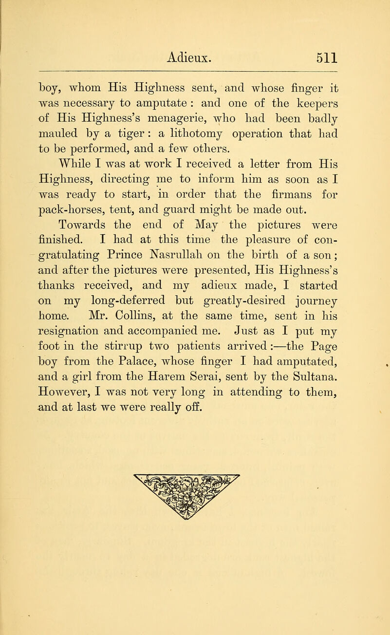 Iboy, wlioiii His Highness sent, and whose finger it was necessary to amputate : and one of the keepers of His Highness's menagerie, who had been badly mauled by a tiger : a lithotomy operation that had to be performed, and a few others. While 1 was at work 1 received a letter from His Highness, directing me to inform him as soon as I was ready to start, in order that the firmans for pack-horses, tent, and guard might be made out. Towards the end of May the pictures were finished. I had at this time the pleasure of con- gratulating Prince Nasrullah on the birth of a son; and after the pictures were presented. His Highness's thanks received, and my adieux made, I started on my long-deferred but greatly-desired journey home. Mr. Collins, at the same time, sent in his resignation and accompanied me. Just as I put my foot in the stirrup two patients arrived :—the Page boy from the Palace, whose finger I had amputated, and a girl from the Harem Serai, sent by the Sultana. However, 1 was not very long in attending to them, and at last we were really off.