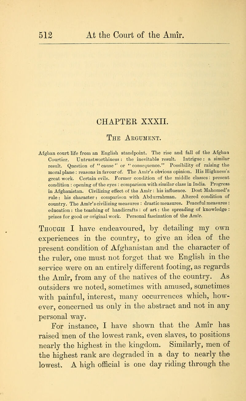 CHAPTER XXXII. The Aegument. Afghan court life from an English standpoint. The rise and fall of tlie Afghaa Courtier. Untrustworthiness : the inevitable result. Intrigue : a similar result. Question of cause or consequence. Possibility of raising the moral plane : reasons in favour of. The Amir's obvious opiaion. His Higbness's- great work. Certain evils. Former condition of the middle classes: present condition : opening of the eyes : comparison witb similar class in India. Progress- in Afghanistan. Civilizing effect of the Amir : his influence. Dost Mabomed's rule : bis character : comparison witb AbduiTabman. Altered condition of country. The Amir's civilizing measures : drastic measures. Peaceful measures : education: the teacbing of handicrafts : of art: the spreading of knowledge : prizes for good or original work. Personal fascination of the Amir. Though I have endeavoured, by detailing my own experiences in the country, to give an idea of the present condition of Afghanistan and the character of the ruler, one must not forget that we English in the service were on an entirely different footing, as regards the Amir, from any of the natives of the country. As outsiders we noted, sometimes with amused, soonetimes with painful, interest, many occurrences which, how- ever, concerned us only in the abstract and not in any personal way. For instance, I have shown that the Amir has raised men of the lowest rank, even slaves, to positions nearly the highest in the kingdom. Similarly, men of the highest rank are degraded in a day to nearly the lowest. A high ofl&cial is one day riding through the