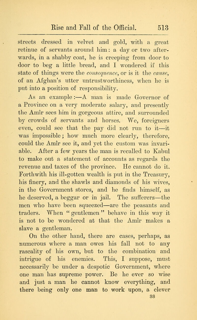 streets dressed in velvet and gold, with a great retinue of servants around him: a day or two after- wards, in a shabby coat, he is creeping from door to door to beg a little bread, and I wondered if this state of things were the consequence, or is it the cause, of an Afghan's utter untrustworthiness, when he is put into a position of responsibility. As an example :—A man is made Grovernor of a Province on a very moderate salary, and presently the Amir sees him in gorgeous attire, and surrounded by crowds of servants and horses. We, foreigners even, could see that the pay did not run to it—it was impossible; how much more clearly, therefore, could the Amir see it, and yet the custom was invari- able. After a few years the man is recalled to Kabul to make out a statement of accounts as regards the revenue and taxes of the province. He cannot do it. Forthwith his ill-gotten wealth is put in the Treasury, his finery, and the shawls and diamonds of his wives, in the Government stores, and he finds himself, as he deserved, a beggar or in jail. The sufferers—the men who have been squeezed—are the peasants and traders. When  gentlemen  behave in this way it is not to be wondered at that the Amir makes a slave a gentleman. On the other hand, there are cases, perhaps, as numerous where a man owes his fall not to any rascality of his own, but to the combination and intrigue of his enemies. This, I suppose, must necessarily be under a despotic Government, where one man has supreme power. Be he ever so wise and just a man he cannot know everything, and there being only one man to work upon, a clever 33