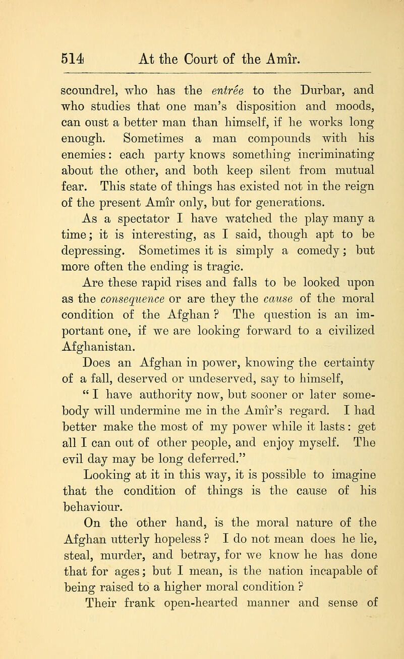 scoundrel, wlio has the entree to the Durbar, and who studies that one man's disposition and moods, can oust a better man than himself, if he works long enough. Sometimes a man compounds with his enemies: each party knows something incriminating about the other, and both keep silent from mutual fear. This state of things has existed not in the reign of the present Amir only, but for generations. As a spectator I have watched the play many a time; it is interesting, as I said, though apt to be depressing. Sometimes it is simply a comedy; but more often the ending is tragic. Are these rapid rises and falls to be looked upon as the consequence or are they the cause of the moral condition of the Afghan ? The question is an im- portant one, if we are looking forward to a civilized Afghanistan. Does an Afghan in power, knowing the certainty of a fall, deserved or undeserved, say to himself,  I have authority now, but sooner or later some- body will undermine me in the Amir's regard. I had better make the most of my power while it lasts : get all I can out of other people, and enjoy myself. The evil day may be long deferred. Looking at it in this way, it is possible to imagine that the condition of things is the cause of his behaviour. On the other hand, is the moral nature of the Afghan utterly hopeless ? I do not mean does he lie, steal, murder, and betray, for we know he has done that for ages; but I mean, is the nation incapable of being raised to a higher moral condition ? Their frank open-hearted manner and sense of