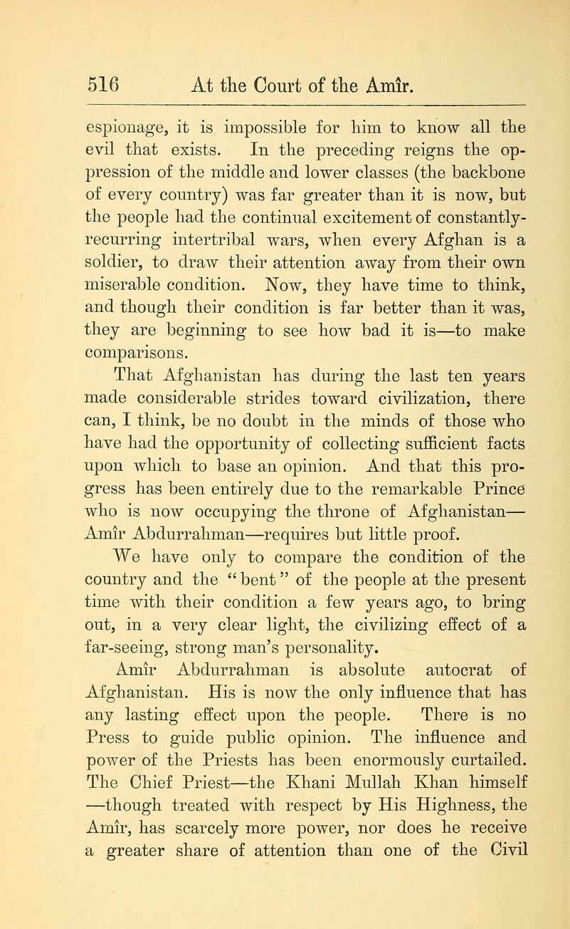 espionage, it is impossible for liim to know all tlie evil that exists. In the preceding reigns the op- pression of the middle and lower classes (the backbone of every comitry) was far greater than it is now, but the people had the continual excitement of constantly- recurring intertribal wars, when every Afghan is a soldier, to draw their attention away from their own miserable condition. Now, they have time to think, and though their condition is far better than it was, they are beginning to see how bad it is—to make comparisons. That Afghanistan has during the last ten years made considerable strides toward civilization, there can, I think, be no doubt in the minds of those who have had the opportunity of collecting sufficient facts upon which to base an opinion. And that this pro- gress has been entirely due to the remarkable Prince who is now occupying the throne of Afghanistan— Amir Abdurrahman—requires but little proof. We have only to compare the condition of the country and the  bent of the people at the present time with their condition a few years ago, to bring out, in a very clear light, the civilizing effect of a far-seeing, strong man's personality. Amir Abdurrahman is absolute autocrat of Afghanistan. His is now the only influence that has any lasting effect upon the people. There is no Press to guide public opinion. The influence and power of the Priests has been enormously curtailed. The Chief Priest—the Khani Mullah Khan himself —though treated with respect by His Highness, the Amir, has scarcely more power, nor does he receive a greater share of attention than one of the Civil