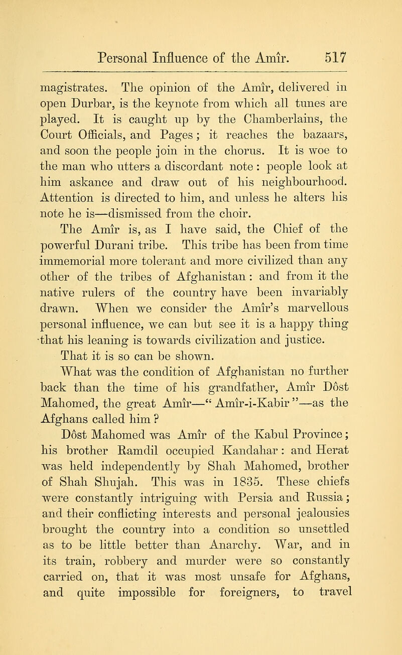 magistrates. The opinion of the Amir, delivered in open Durbar, is the keynote from which all tunes are played. It is caught up by the Chamberlains, the Court Officials, and Pages; it reaches the bazaars, and soon the people join in the chorus. It is woe to the man who utters a discordant note : people look at him askance and draw out of his neighbourhood. Attention is directed to him, and unless he alters his note he is—dismissed from the choir. The Amir is, as I have said, the Chief of the powerful Durani tribe. This tribe has been from time immemorial more tolerant and more civilized than any other of the tribes of Afghanistan : and from it the native rulers of the country have been invariably drawn. When we consider the Amir's marvellous personal influence, we can but see it is a happy thing •that his leaning is towards civilization and justice. That it is so can be shown. What was the condition of Afghanistan no further back than the time of his grandfather, Amir Dost Mahomed, the great Amir— Amir-i-Kabir —as the Afghans called him ? Dost Mahomed was Amir of the Kabul Province; his brother Ramdil occupied Kandahar: and Herat was held independently by Shah Mahomed, brother of Shah Shujah. This was in 1835. These chiefs were constantly intriguing with Persia and Eussia; and their conflicting interests and personal jealousies brought the country into a condition so unsettled as to be little better than Anarchy. War, and in its train, robbery and murder were so constantly carried on, that it was most unsafe for Afghans, and quite impossible for foreigners, to travel