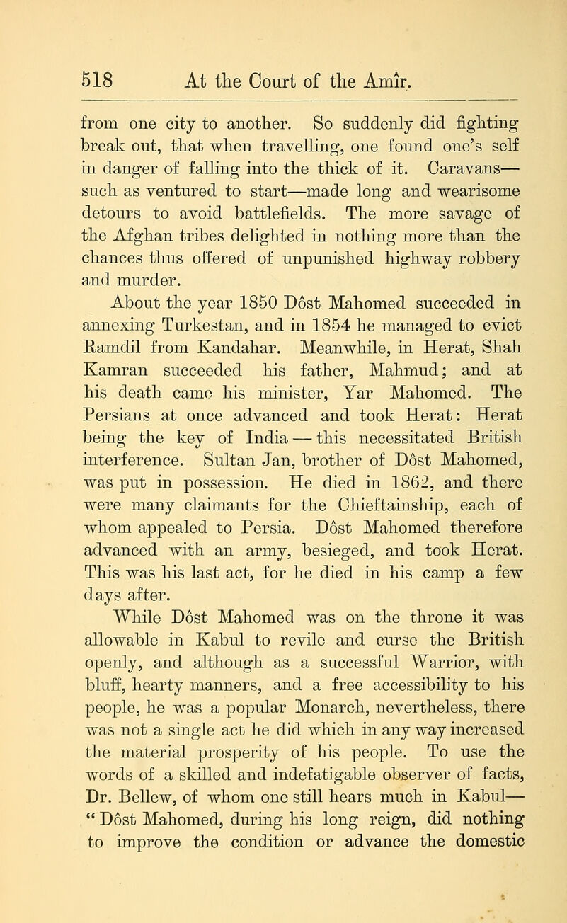 from one city to another. So suddenly did fighting break out, that when travelling, one found one's self in danger of falling into the thick of it. Caravans— such as ventured to start—made long and wearisome detours to avoid battlefields. The more savage of the Afghan tribes delighted in nothing more than the chances thus offered of unpunished highway robbery and murder. About the year 1850 Dost Mahomed succeeded in annexing Turkestan, and in 1854 he managed to evict Eamdil from Kandahar. Meanwhile, in Herat, Shah Kamran succeeded his father, Mahmud; and at his death came his minister, Yar Mahomed. The Persians at once advanced and took Herat: Herat being the key of India — this necessitated British interference. Sultan Jan, brother of Dost Mahomed, was put in possession. He died in 1862, and there were many claimants for the Chieftainship, each of whom appealed to Persia. Dost Mahomed therefore advanced with an army, besieged, and took Herat. This was his last act, for he died in his camp a few days after. While Dost Mahomed was on the throne it was allowable in Kabul to revile and curse the British openly, and although as a successful Warrior, with bluff, hearty manners, and a free accessibility to his people, he was a popular Monarch, nevertheless, there was not a single act he did which in any way increased the material prosperity of his people. To use the words of a skilled and indefatigable observer of facts. Dr. Bellew, of whom one still hears much in Kabul—  Dost Mahomed, during his long reign, did nothing to improve the condition or advance the domestic