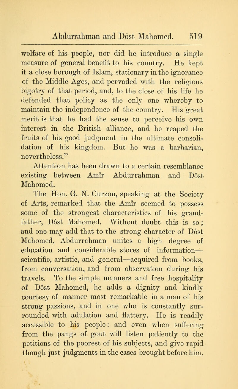 welfare of his people, nor did lie introduce a single measure of general benefit to liis country. He kept it a close borough of Islam, stationary in the ignorance of the Middle Ages, and pervaded with the religious bigotry of that period, and, to the close of his life he defended that policy as the only one whereby to maintain the independence of the country. His great merit is that he had the sense to perceive his own interest in the British alliance, and he reaped the fruits of his good judgment in the ultimate consoli- dation of his kingdom. But he was a barbarian, nevertheless. Attention has been drawn to a certain resemblance existing between Amir Abdurrahman and Dost Mahomed. The Hon. G. N. Curzon, speaking at the Society of Arts, remarked that the Amir seemed to possess some of the strongest characteristics of his grand- father, Dost Mahomed. Without doubt this is so; and one may add that to the strong character of Dost Mahomed, Abdurrahman unites a high degree of education and considerable stores of information- scientific, artistic, and general—acquired from books, from conversation, and from observation during his travels. To the simple manners and free hospitality of Dost Mahomed, he adds a dignity and kindly courtesy of manner most remarkable in a man of his strong passions, and in one who is constantly sur- rounded with adulation and flattery. He is readily accessible to his people: and even when suffering from the pangs of gout will listen patiently to the petitions of the poorest of his subjects, and give rapid though just judgments in the cases brought before him.