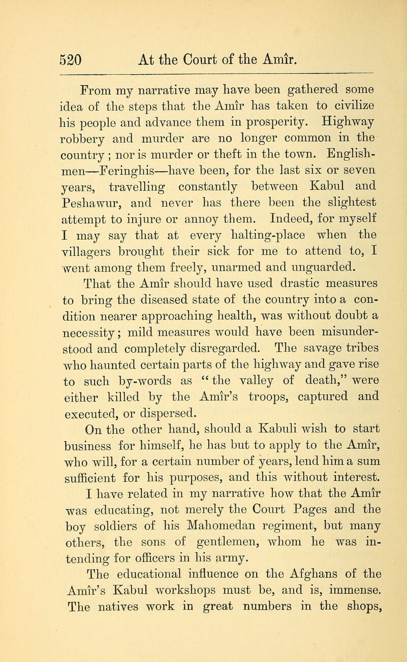 From my narrative may have been gathered some idea of the steps that the Amir has taken to civilize his people and advance them in prosperity. Highway robbery and murder are no longer common in the country ; nor is murder or theft in the town. English- men—Feringhis—have been, for the last six or seven years, travelling constantly between Kabul and Peshawur, and never has there been the slightest attempt to injure or annoy them. Indeed, for myself I may say that at every halting-place when the villagers brought their sick for me to attend to, I went among them freely, unarmed and unguarded. That the Amir should have used drastic measures to bring the diseased state of the country into a con- dition nearer approaching health, was without doubt a necessity; mild measures would have been misunder- stood and completely disregarded. The savage tribes who haunted certain parts of the highway and gave rise to such by-words as  the valley of death, were either killed by the Amir's troops, captured and executed, or dispersed. On the other hand, should a Kabuli wish to start business for himself, he has but to apply to the Amir, who will, for a certain number of years, lend him a sum sufficient for his purposes, and this without interest. I have related in my narrative how that the Amir was educating, not merely the Court Pages and the boy soldiers of his Mahomedan regiment, but many others, the sons of gentlemen, whom he was in- tending for officers in his army. The educational influence on the Afghans of the Amir's Kabul workshops must be, and is, immense. The natives work in great numbers in the shops,