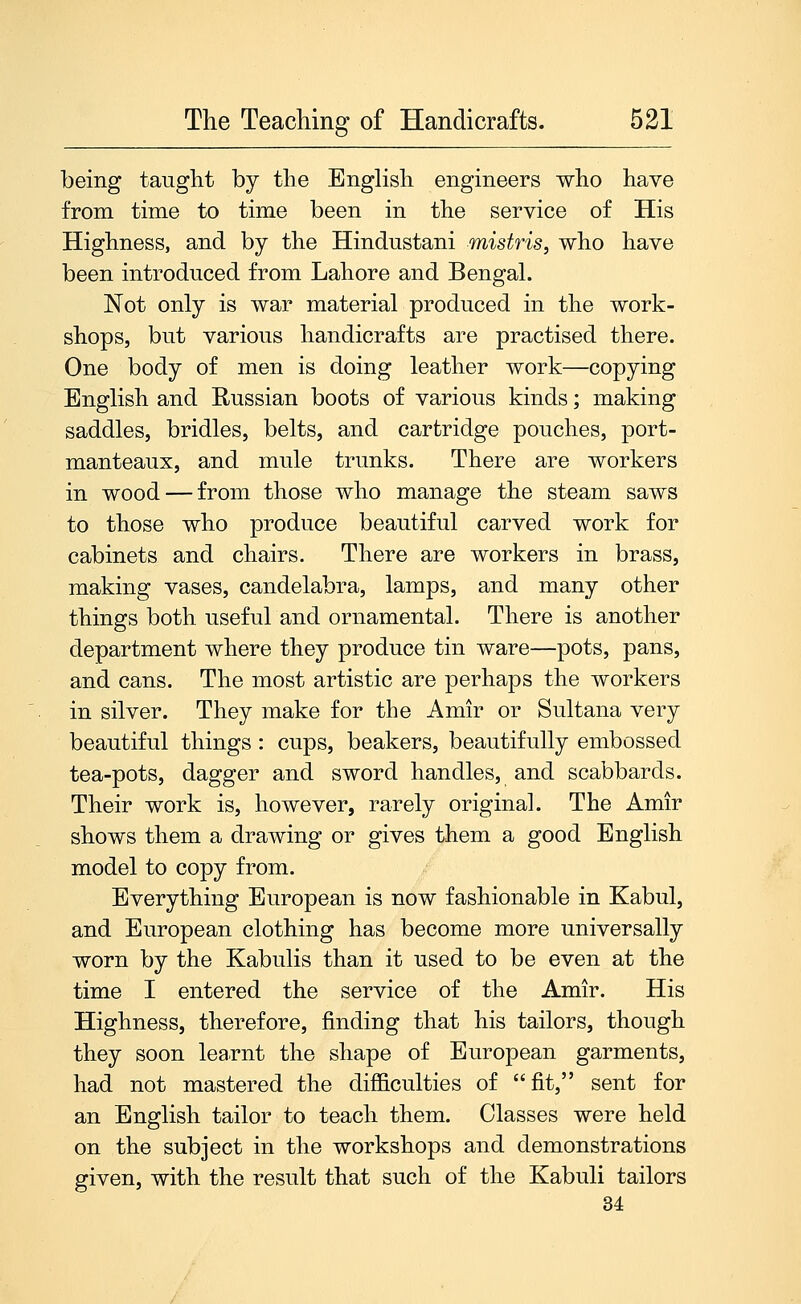 being taught by the Enghsh engineers who have from time to time been in the service of His Highness, and by the Hindustani mistris, who have been introduced from Lahore and Bengal. Not only is war material produced in the work- shops, but various handicrafts are practised there. One body of men is doing leather work—copying English and Russian boots of various kinds; making saddles, bridles, belts, and cartridge pouches, port- manteaux, and mule trunks. There are workers in wood — from those who manage the steam saws to those who produce beautiful carved work for cabinets and chairs. There are workers in brass, making vases, candelabra, lamps, and many other things both useful and ornamental. There is another department where they produce tin ware—pots, pans, and cans. The most artistic are perhaps the workers in silver. They make for the Amir or Sultana very beautiful things: cups, beakers, beautifully embossed tea-pots, dagger and sword handles, and scabbards. Their work is, however, rarely original. The Amir shows them a drawing or gives them a good English model to copy from. Everything European is now fashionable in Kabul, and European clothing has become more universally worn by the Kabulis than it used to be even at the time I entered the service of the Amir. His Highness, therefore, finding that his tailors, though they soon learnt the shape of European garments, had not mastered the difficulties of fit, sent for an English tailor to teach them. Classes were held on the subject in the workshops and demonstrations given, with the result that such of the Kabuli tailors 34: