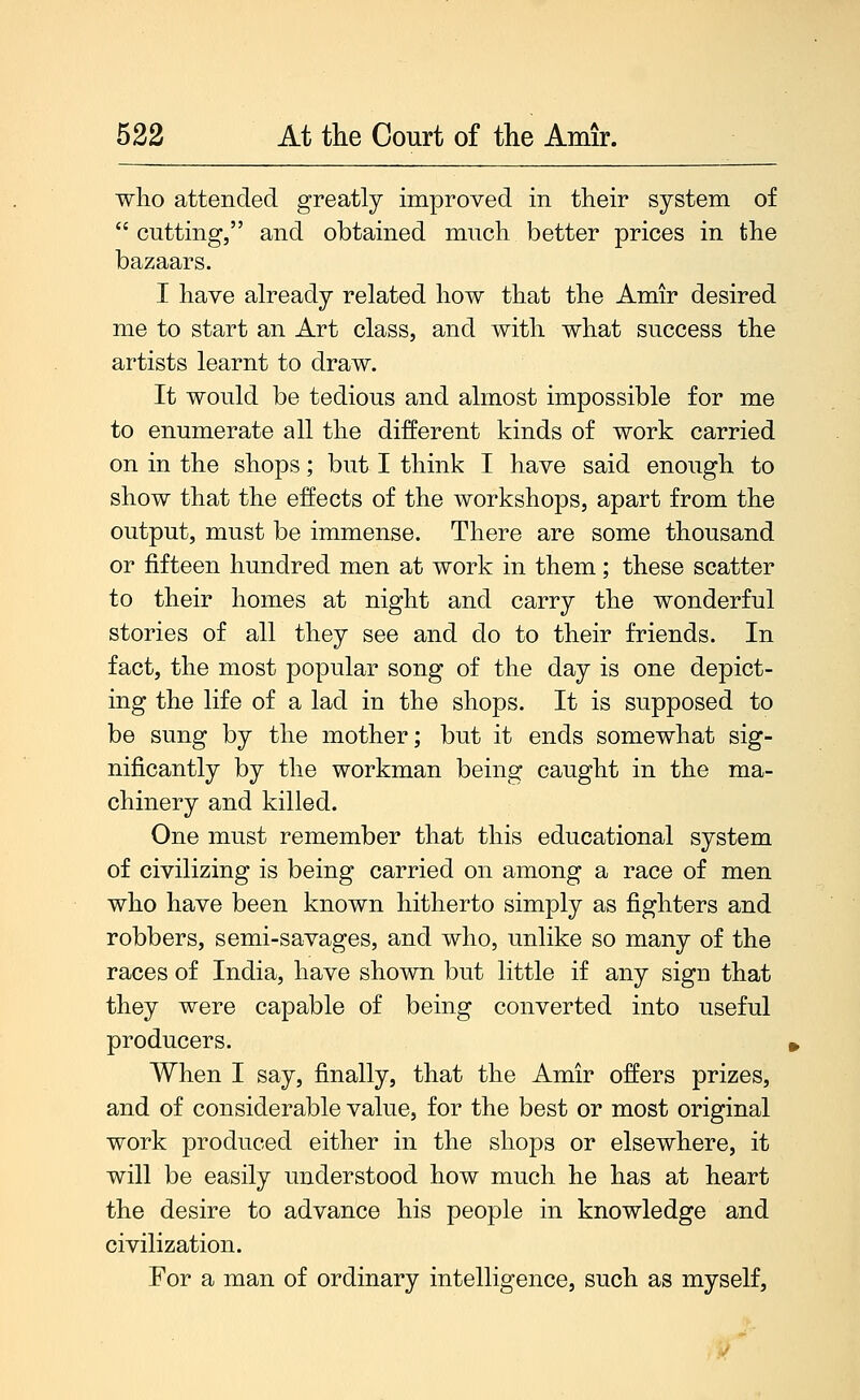 who attended greatly improved in their system of  cutting, and obtained much better prices in the bazaars. I have already related how that the Amir desired me to start an Art class, and with what success the artists learnt to draw. It would be tedious and almost impossible for me to enumerate all the different kinds of work carried on in the shops; but I think I have said enough to show that the effects of the workshops, apart from the output, must be immense. There are some thousand or fifteen hundred men at work in them; these scatter to their homes at night and carry the wonderful stories of all they see and do to their friends. In fact, the most popular song of the day is one depict- ing the life of a lad in the shops. It is supposed to be sung by the mother; but it ends somewhat sig- nificantly by the workman being caught in the ma- chinery and killed. One must remember that this educational system of civilizing is being carried on among a race of men who have been known hitherto simply as fighters and robbers, semi-savages, and who, unlike so many of the races of India, have shown but little if any sign that they were capable of being converted into useful producers. When I say, finally, that the Amir offers prizes, and of considerable value, for the best or most original work produced either in the shops or elsewhere, it will be easily understood how much he has at heart the desire to advance his people in knowledge and civilization. For a man of ordinary intelligence, such as myself,